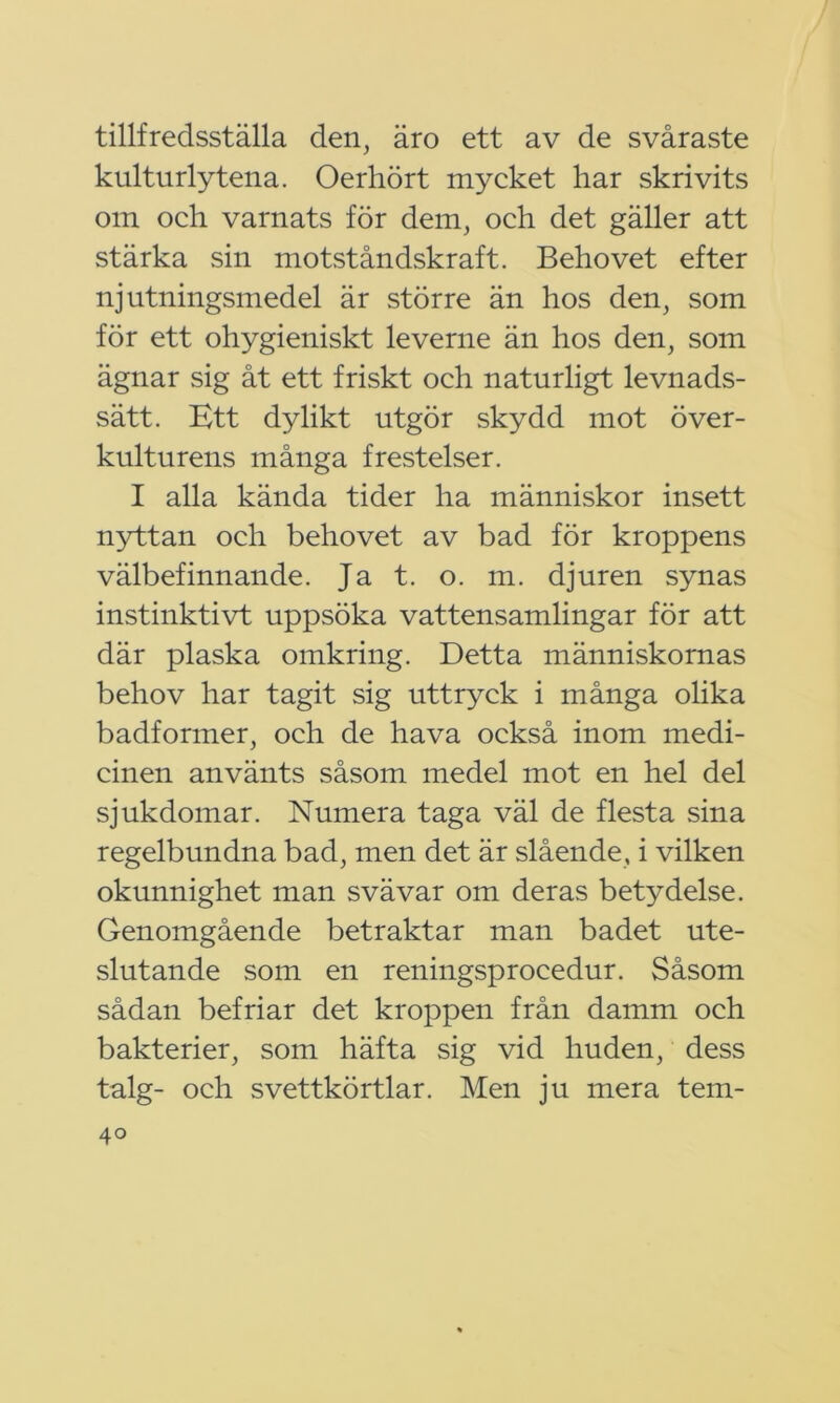 tillfredsställa den, äro ett av de svåraste kulturlytena. Oerhört mycket har skrivits om och varnats för dem, och det gäller att stärka sin motståndskraft. Behovet efter njutningsmedel är större än hos den, som för ett ohygieniskt leverne än hos den, som ägnar sig åt ett friskt och naturligt levnads- sätt. Ett dylikt utgör skydd mot över- kulturens många frestelser. I alla kända tider ha människor insett nyttan och behovet av bad för kroppens välbefinnande. Ja t. o. m. djuren synas instinktivt uppsöka vattensamlingar för att där plaska omkring. Detta människornas behov har tagit sig uttryck i många olika badformer, och de hava också inom medi- cinen använts såsom medel mot en hel del sjukdomar. Numera taga väl de flesta sina regelbundna bad, men det är slående, i vilken okunnighet man svävar om deras betydelse. Genomgående betraktar man badet ute- slutande som en reningsprocedur. Såsom sådan befriar det kroppen från damm och bakterier, som häfta sig vid huden, dess talg- och svettkörtlar. Men ju mera tem- 4°