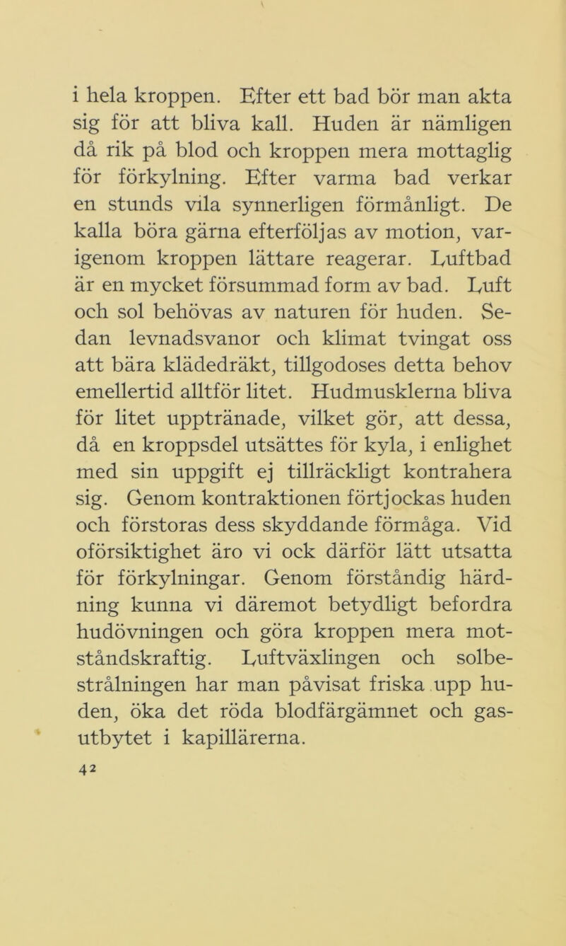 i hela kroppen. Efter ett bad bör man akta sig för att bliva kall. Huden är nämligen då rik på blod och kroppen mera mottaglig för förkylning. Efter varma bad verkar en stunds vila synnerligen förmånligt. De kalla böra gärna efterföljas av motion, var- igenom kroppen lättare reagerar. Euftbad är en mycket försummad form av bad. Euft och sol behövas av naturen för huden. Se- dan levnadsvanor och klimat tvingat oss att bära klädedräkt, tillgodoses detta behov emellertid alltför litet. Hudmusklerna bliva för litet upptränade, vilket gör, att dessa, då en kroppsdel utsättes för kyla, i enlighet med sin uppgift ej tillräckligt kontrahera sig. Genom kontraktionen förtjockas huden och förstoras dess skyddande förmåga. Vid oförsiktighet äro vi ock därför lätt utsatta för förkylningar. Genom förståndig härd- ning kunna vi däremot betydligt befordra hudövningen och göra kroppen mera mot- ståndskraftig. Euft växlingen och solbe- strålningen har man påvisat friska upp hu- den, öka det röda blodfärgämnet och gas- utbytet i kapillärerna.