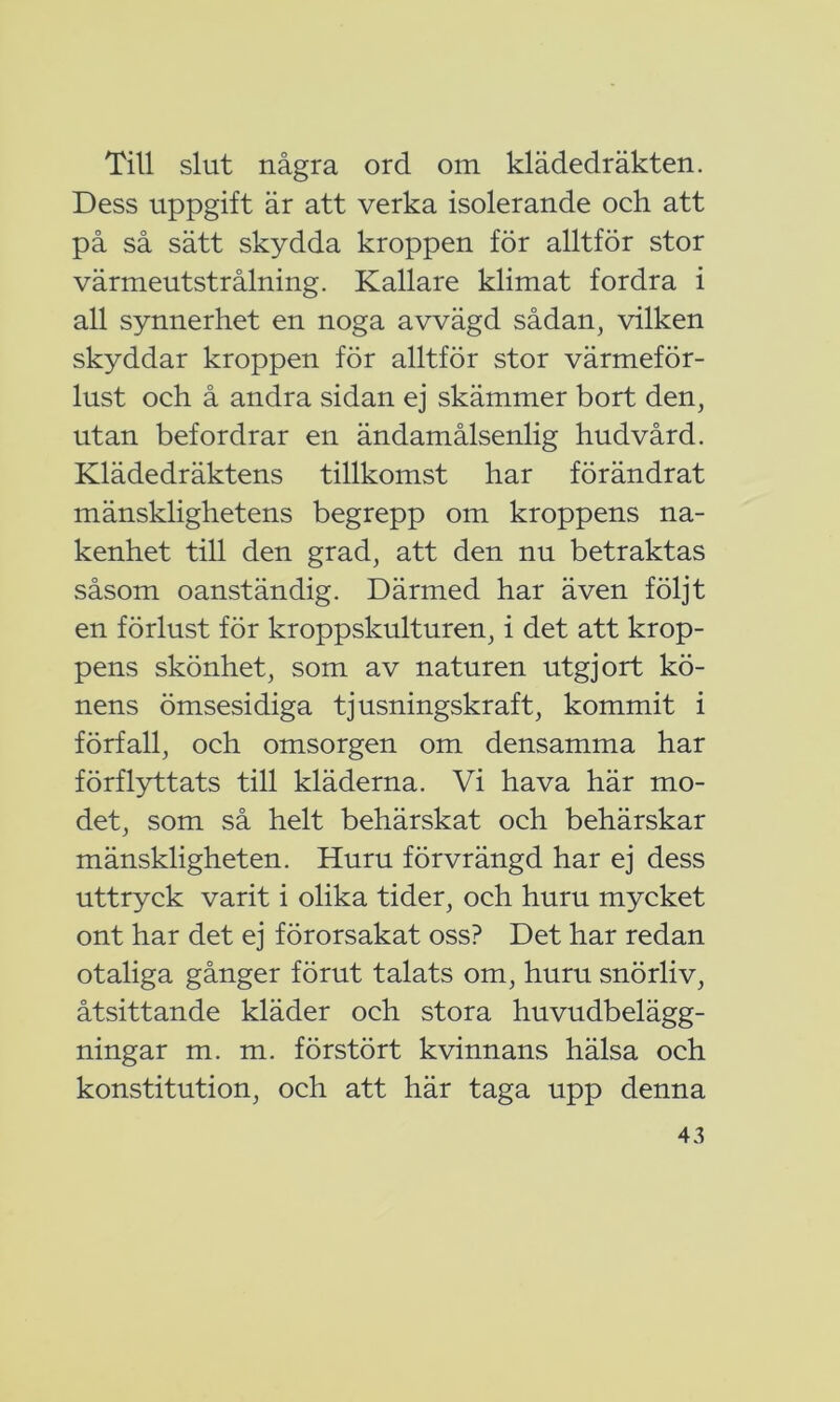 Till slut några ord om klädedräkten. Dess uppgift är att verka isolerande och att på så sätt skydda kroppen för alltför stor värmeutstrålning. Kallare klimat fordra i all synnerhet en noga avvägd sådan, vilken skyddar kroppen för alltför stor värmeför- lust och å andra sidan ej skämmer bort den, utan befordrar en ändamålsenlig hudvård. Klädedräktens tillkomst har förändrat mänsklighetens begrepp om kroppens na- kenhet till den grad, att den nu betraktas såsom oanständig. Därmed har även följt en förlust för kroppskulturen, i det att krop- pens skönhet, som av naturen utgjort kö- nens ömsesidiga tjusningskraft, kommit i förfall, och omsorgen om densamma har förflyttats till kläderna. Vi hava här mo- det, som så helt behärskat och behärskar mänskligheten. Huru förvrängd har ej dess uttryck varit i olika tider, och huru mycket ont har det ej förorsakat oss? Det har redan otaliga gånger förut talats om, huru snörliv, åtsittande kläder och stora huvudbelägg- ningar m. m. förstört kvinnans hälsa och konstitution, och att här taga upp denna