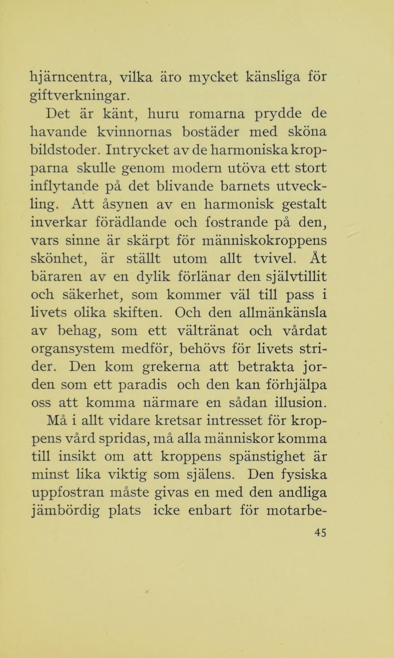 hjärncentra, vilka äro mycket känsliga för gift verkningar. Det är känt, huru romarna prydde de havande kvinnornas bostäder med sköna bildstoder. Intrycket av de harmoniska krop- parna skulle genom modern utöva ett stort inflytande på det blivande barnets utveck- ling. Att åsynen av en harmonisk gestalt inverkar förädlande och fostrande på den, vars sinne är skärpt för människokroppens skönhet, är ställt utom allt tvivel. Åt bäraren av en dylik förlänar den självtillit och säkerhet, som kommer väl till pass i livets olika skiften. Och den allmänkänsla av behag, som ett vältränat och vårdat organsystem medför, behövs för livets stri- der. Den kom grekerna att betrakta jor- den som ett paradis och den kan förhjälpa oss att komma närmare en sådan illusion. Må i allt vidare kretsar intresset för krop- pens vård spridas, må alla människor komma till insikt om att kroppens spänstighet är minst lika viktig som själens. Den fysiska uppfostran måste givas en med den andliga jämbördig plats icke enbart för motarbe-