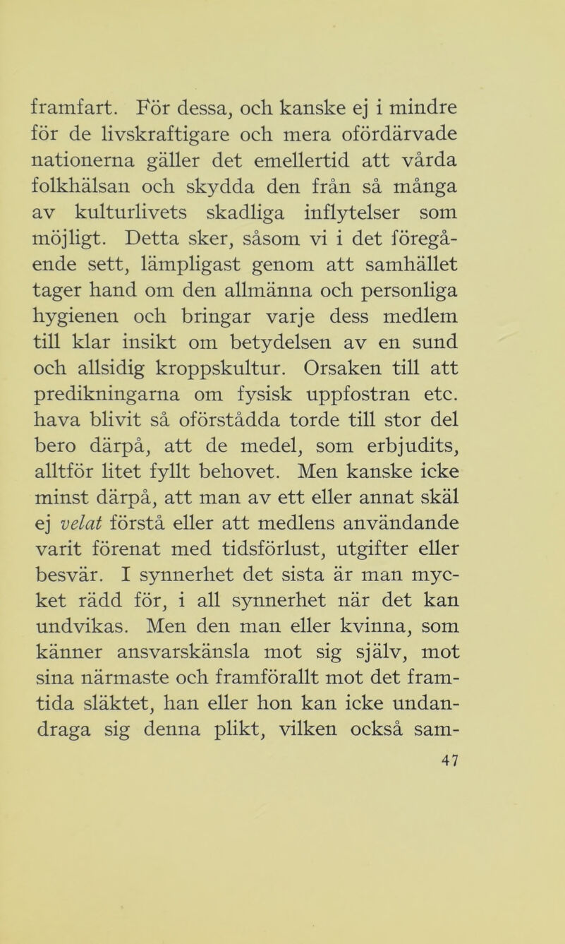 framfart. För dessa, och kanske ej i mindre för de livskraftigare och mera ofördärvade nationerna gäller det emellertid att vårda folkhälsan och skydda den från så många av kulturlivets skadliga inflytelser som möjligt. Detta sker, såsom vi i det föregå- ende sett, lämpligast genom att samhället tager hand om den allmänna och personliga hygienen och bringar varje dess medlem till klar insikt om betydelsen av en sund och allsidig kroppskultur. Orsaken till att predikningarna om fysisk uppfostran etc. hava blivit så oförstådda torde till stor del bero därpå, att de medel, som erbjudits, alltför litet fyllt behovet. Men kanske icke minst därpå, att man av ett eller annat skäl ej velat förstå eller att medlens användande varit förenat med tidsförlust, utgifter eller besvär. I synnerhet det sista är man myc- ket rädd för, i all synnerhet när det kan undvikas. Men den man eller kvinna, som känner ansvarskänsla mot sig själv, mot sina närmaste och framförallt mot det fram- tida släktet, han eller hon kan icke undan- draga sig denna plikt, vilken också sam-