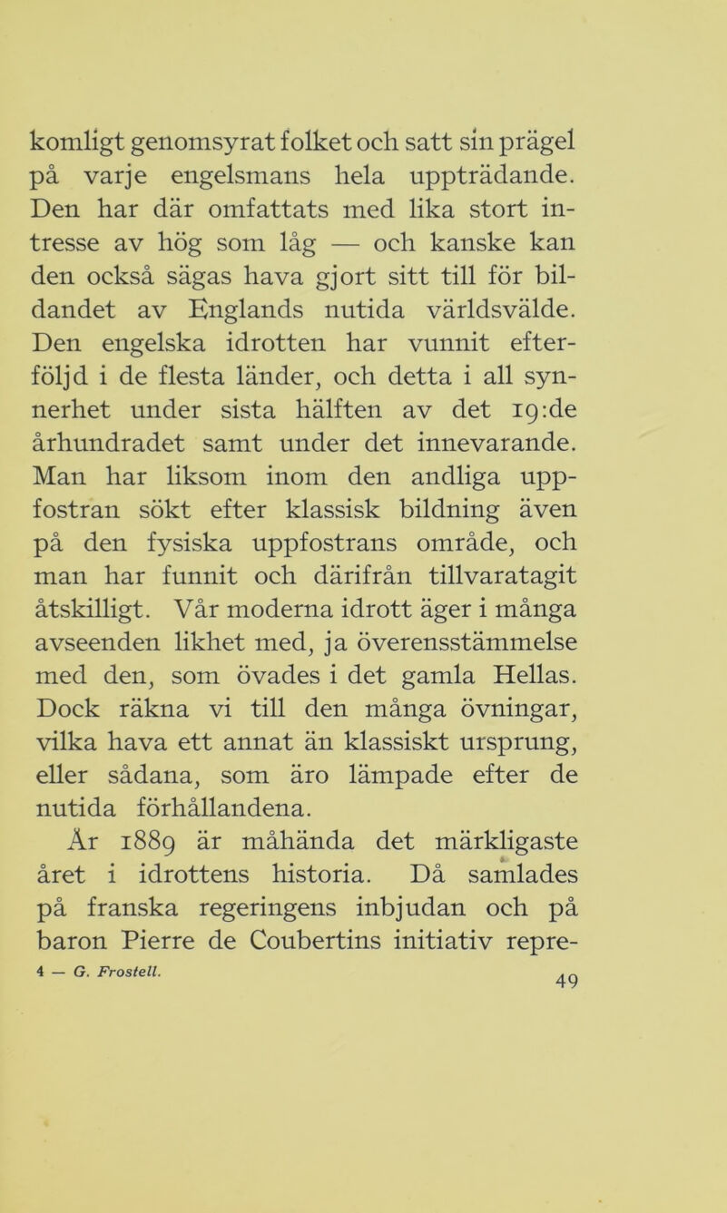 komligt genomsyrat folket och satt sin prägel på varje engelsmans hela uppträdande. Den har där omfattats med lika stort in- tresse av hög som låg — och kanske kan den också sägas hava gjort sitt till för bil- dandet av Englands nutida världsvälde. Den engelska idrotten har vunnit efter- följd i de flesta länder, och detta i all syn- nerhet under sista hälften av det ig:de århundradet samt under det innevarande. Man har liksom inom den andliga upp- fostran sökt efter klassisk bildning även på den fysiska uppfostrans område, och man har funnit och därifrån tillvaratagit åtskilligt. Vår moderna idrott äger i många avseenden likhet med, ja överensstämmelse med den, som övades i det gamla Hellas. Dock räkna vi till den många övningar, vilka hava ett annat än klassiskt ursprung, eller sådana, som äro lämpade efter de nutida förhållandena. År 1889 är måhända det märkligaste året i idrottens historia. Då samlades på franska regeringens inbjudan och på baron Pierre de Coubertins initiativ repre- 4 — G. Frostell.