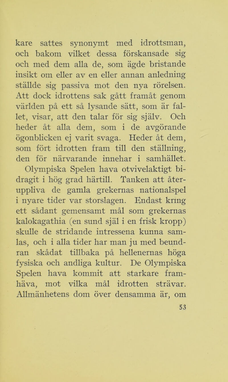 kare sattes synonymt med idrottsman, och bakom vilket dessa förskansade sig och med dem alla de, som ägde bristande insikt om eller av en eller annan anledning ställde sig passiva mot den nya rörelsen. Att dock idrottens sak gått framåt genom världen på ett så lysande sätt, som är fal- let, visar, att den talar för sig själv. Och heder åt alla dem, som i de avgörande ögonblicken ej varit svaga. Heder åt dem, som fört idrotten fram till den ställning, den för närvarande innehar i samhället. Olympiska Spelen hava otvivelaktigt bi- dragit i hög grad härtill. Tanken att åter- uppliva de gamla grekernas nationalspel i nyare tider var storslagen. Endast krmg ett sådant gemensamt mål som grekernas kalokagathia (en sund själ i en frisk kropp) skulle de stridande intressena kunna sam- las, och i alla tider har man ju med beund- ran skådat tillbaka på hellenernas höga fysiska och andliga kultur. De Olympiska Spelen hava kommit att starkare fram- häva, mot vilka mål idrotten strävar. Allmänhetens dom över densamma är, om