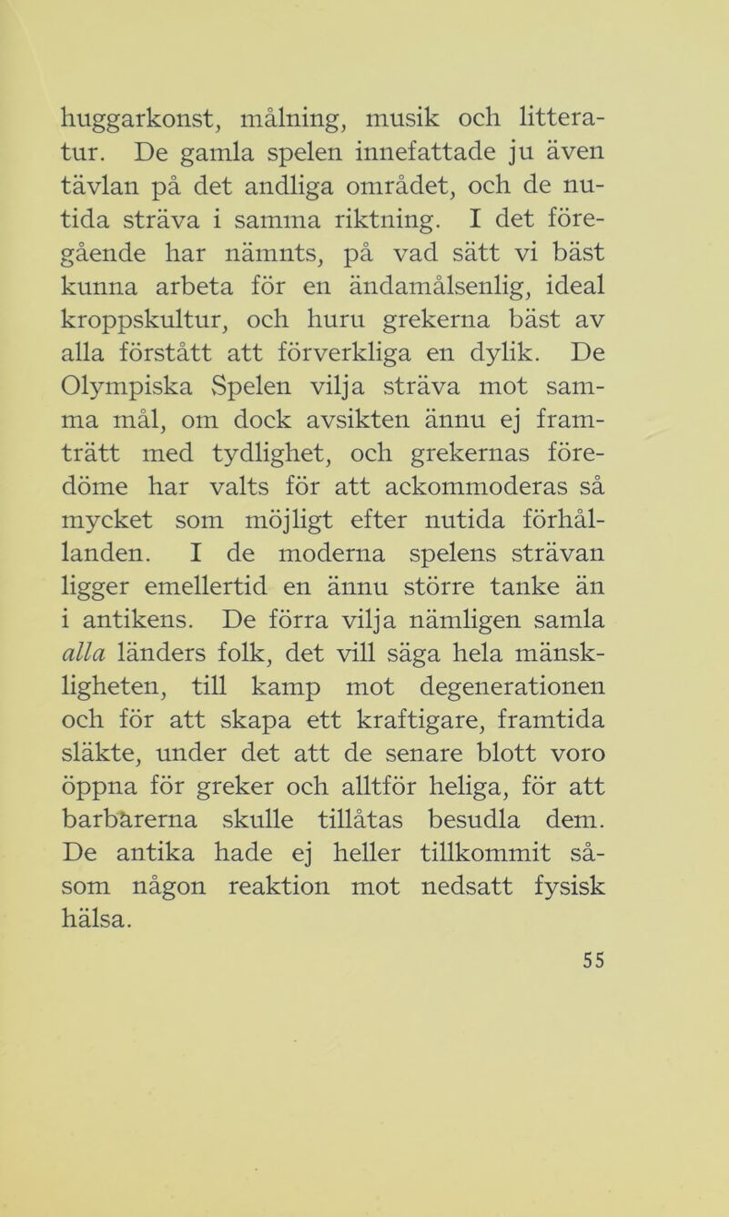 huggarkonst, målning, musik och littera- tur. De gamla spelen innefattade ju även tävlan på det andliga området, och de nu- tida sträva i samma riktning. I det före- gående har nämnts, på vad sätt vi bäst kunna arbeta för en ändamålsenlig, ideal kroppskultur, och huru grekerna bäst av alla förstått att förverkliga en dylik. De Olympiska vSpelen vilja sträva mot sam- ma mål, om dock avsikten ännu ej fram- trätt med tydlighet, och grekernas före- döme har valts för att ackommoderas så mycket som möjligt efter nutida förhål- landen. I de moderna spelens strävan ligger emellertid en ännu större tanke än i antikens. De förra vilja nämligen samla alla länders folk, det vill säga hela mänsk- ligheten, till kamp mot degenerationen och för att skapa ett kraftigare, framtida släkte, under det att de senare blott voro öppna för greker och alltför heliga, för att barbärerna skulle tillåtas besudla dem. De antika hade ej heller tillkommit så- som någon reaktion mot nedsatt fysisk hälsa.