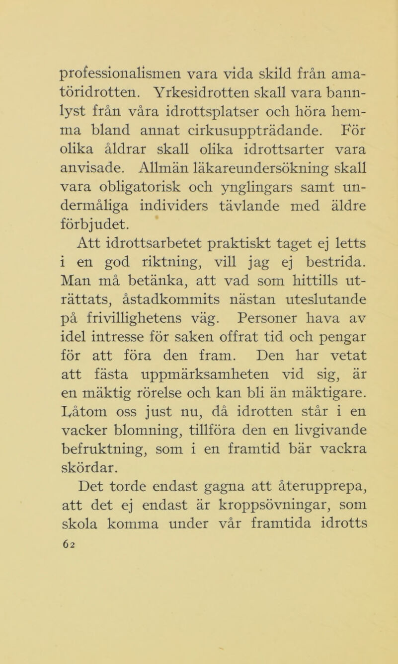 professionalismen vara vida skild från ama- töridrotten. Yrkesidrotten skall vara bann- lyst från våra idrottsplatser och höra hem- ma bland annat cirkusuppträdande. För olika åldrar skall olika idrottsarter vara anvisade. Allmän läkareundersökning skall vara obligatorisk och ynglingars samt un- dermåliga individers tävlande med äldre förbjudet. Att idrottsarbetet praktiskt taget ej letts i en god riktning, vill jag ej bestrida. Man må betänka, att vad som hittills ut- rättats, åstadkommits nästan uteslutande på frivillighetens väg. Personer hava av idel intresse för saken offrat tid och pengar för att föra den fram. Den har vetat att fästa uppmärksamheten vid sig, är en mäktig rörelse och kan bli än mäktigare. Låtom oss just nu, då idrotten står i en vacker blomning, tillföra den en livgivande befruktning, som i en framtid bär vackra skördar. Det torde endast gagna att återupprepa, att det ej endast är kroppsövningar, som skola komma under vår framtida idrotts