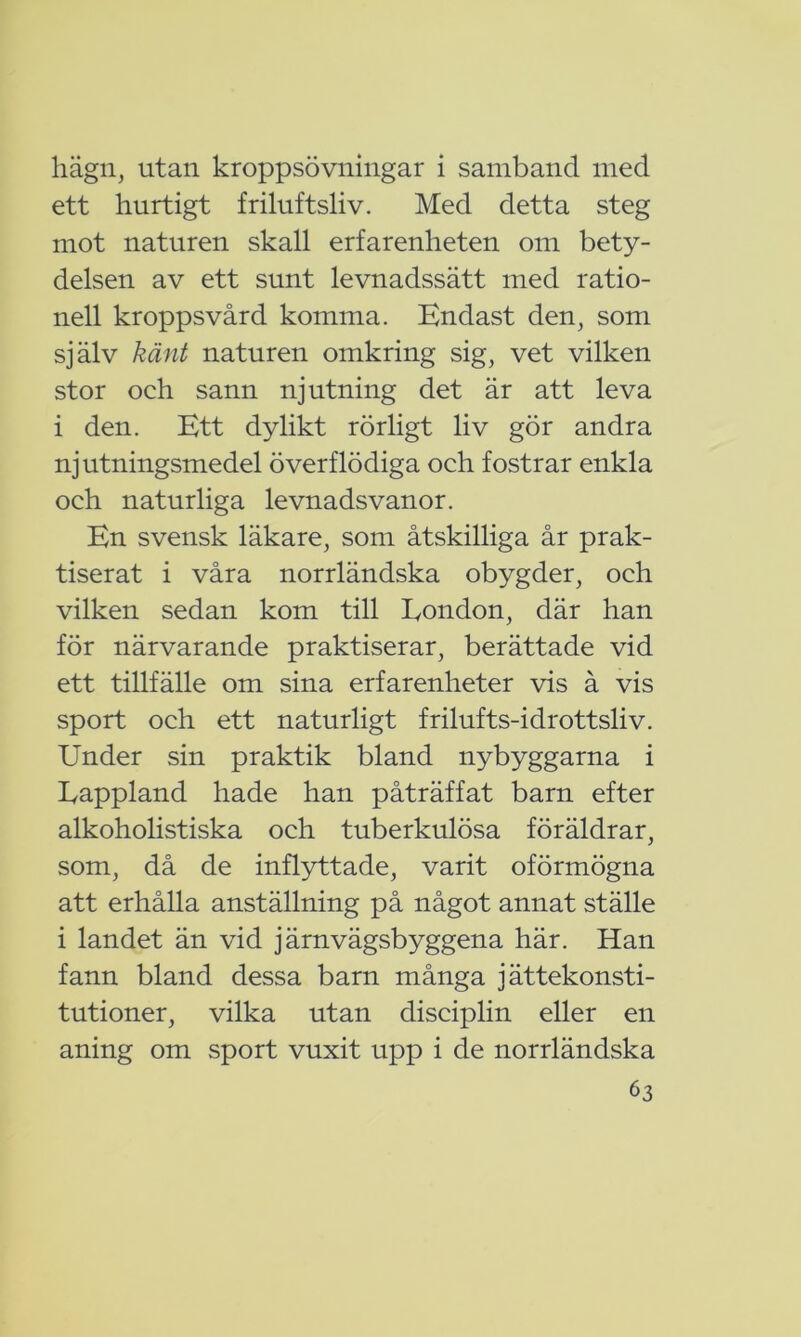 hägn, utan kroppsövningar i samband med ett hurtigt friluftsliv. Med detta steg mot naturen skall erfarenheten om bety- delsen av ett sunt levnadssätt med ratio- nell kroppsvård komma. Endast den, som själv känt naturen omkring sig, vet vilken stor och sann njutning det är att leva i den. Ett dylikt rörligt liv gör andra njutningsmedel överflödiga och fostrar enkla och naturliga levnadsvanor. En svensk läkare, som åtskilliga år prak- tiserat i våra norrländska obygder, och vilken sedan kom till London, där han för närvarande praktiserar, berättade vid ett tillfälle om sina erfarenheter vis å vis sport och ett naturligt frilufts-idrottsliv. Under sin praktik bland nybyggarna i Lappland hade han påträffat barn efter alkoholistiska och tuberkulösa föräldrar, som, då de inflyttade, varit oförmögna att erhålla anställning på något annat ställe i landet än vid järnvägsbyggena här. Han fann bland dessa barn många jättekonsti- tutioner, vilka utan disciplin eller en aning om sport vuxit upp i de norrländska