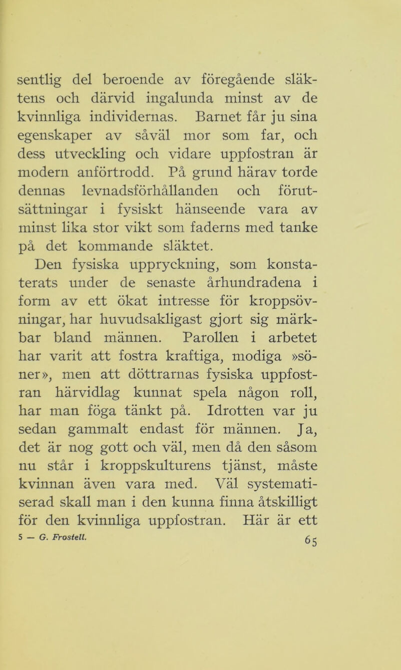 sentlig del beroende av föregående släk- tens och därvid ingalunda minst av de kvinnliga individernas. Barnet får ju sina egenskaper av såväl mor som far, och dess utveckling och vidare uppfostran är modern anförtrodd. På grund härav torde dennas levnadsförhållanden och förut- sättningar i fysiskt hänseende vara av minst lika stor vikt som faderns med tanke på det kommande släktet. Den fysiska uppryckning, som konsta- terats under de senaste århundradena i form av ett ökat intresse för kroppsöv- ningar, har huvudsakligast gjort sig märk- bar bland männen. Parollen i arbetet har varit att fostra kraftiga, modiga »sö- ner», men att döttrarnas fysiska uppfost- ran härvidlag kunnat spela någon roll, har man föga tänkt på. Idrotten var ju sedan gammalt endast för männen. Ja, det är nog gott och väl, men då den såsom nu står i kroppskulturens tjänst, måste kvinnan även vara med. Väl systemati- serad skall man i den kunna finna åtskilligt för den kvinnliga uppfostran. Här är ett 5 — G. Frostett. f. r