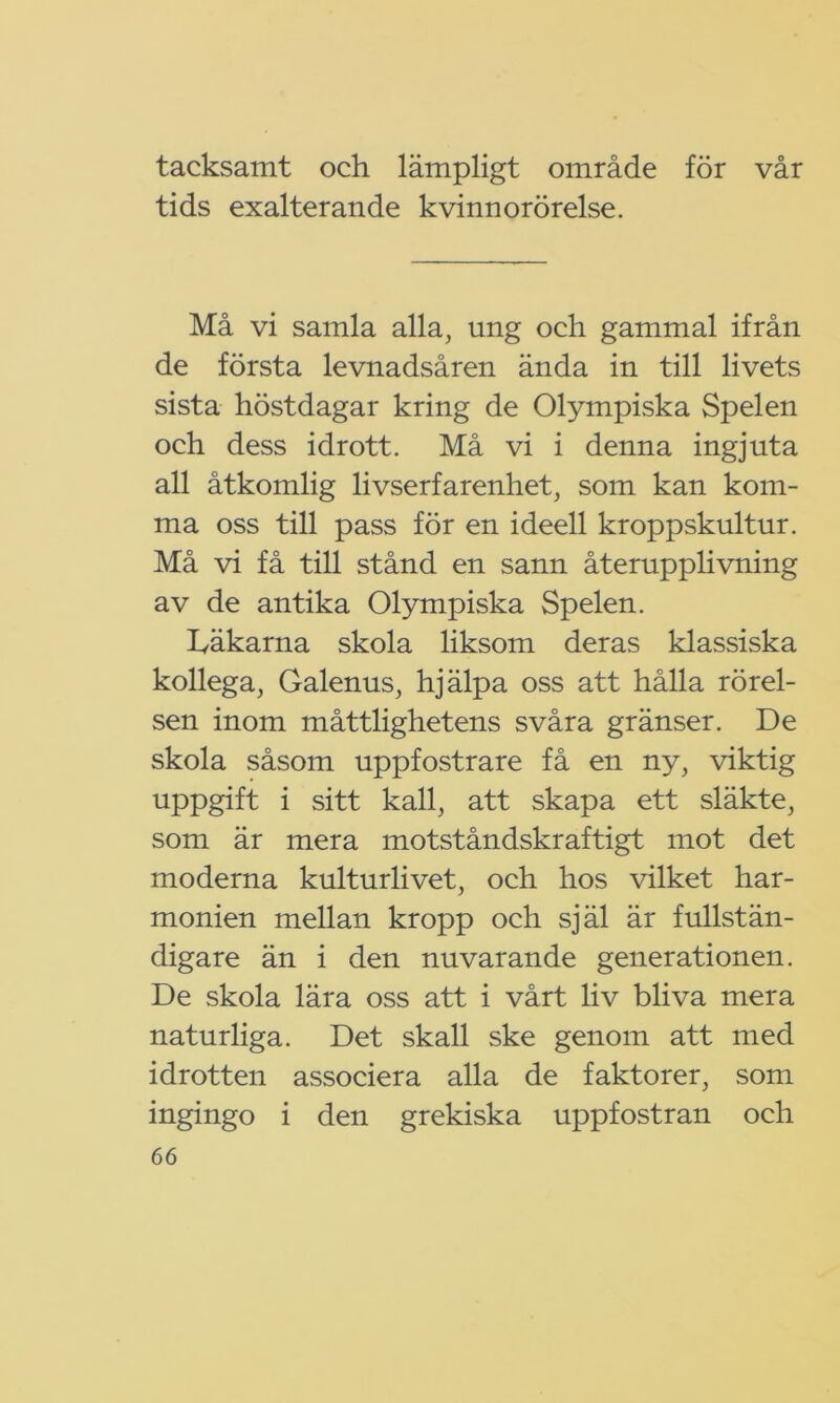 tacksamt och lämpligt område för vår tids exalterande kvinnorörelse. Må vi samla alla, ung och gammal ifrån de första levnadsåren ända in till livets sista höstdagar kring de Olympiska Spelen och dess idrott. Må vi i denna ingjuta all åtkomlig livserfarenhet, som kan kom- ma oss till pass för en ideell kroppskultur. Må vi få till stånd en sann återupplivning av de antika Olympiska Spelen. käkarna skola liksom deras klassiska kollega, Galenus, hjälpa oss att hålla rörel- sen inom måttlighetens svåra gränser. De skola såsom uppfostrare få en ny, viktig uppgift i sitt kall, att skapa ett släkte, som är mera motståndskraftigt mot det moderna kulturlivet, och hos vilket har- monien mellan kropp och själ är fullstän- digare än i den nuvarande generationen. De skola lära oss att i vårt liv bliva mera naturliga. Det skall ske genom att med idrotten associera alla de faktorer, som ingingo i den grekiska uppfostran och