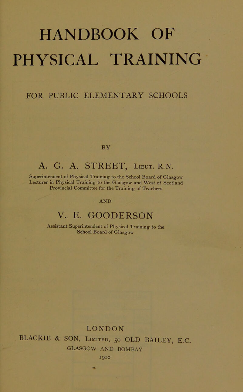 PHYSICAL TRAINING FOR PUBLIC ELEMENTARY SCHOOLS BY A. G. A. STREET, Lieut. R.N. Superintendent of Physical Training: to the School Board of Glasgow Lecturer in Physical Training- to the Glasgow and West of Scotland Provincial Committee for the Training of Teachers AND V. E. GOODERSON Assistant Superintendent of Physical Training- to the School Board of Glasgow LONDON BLACKIE & SON, Limited, 50 OLD BAILEY, E.C. GLASGOW AND BOMBAY 1910