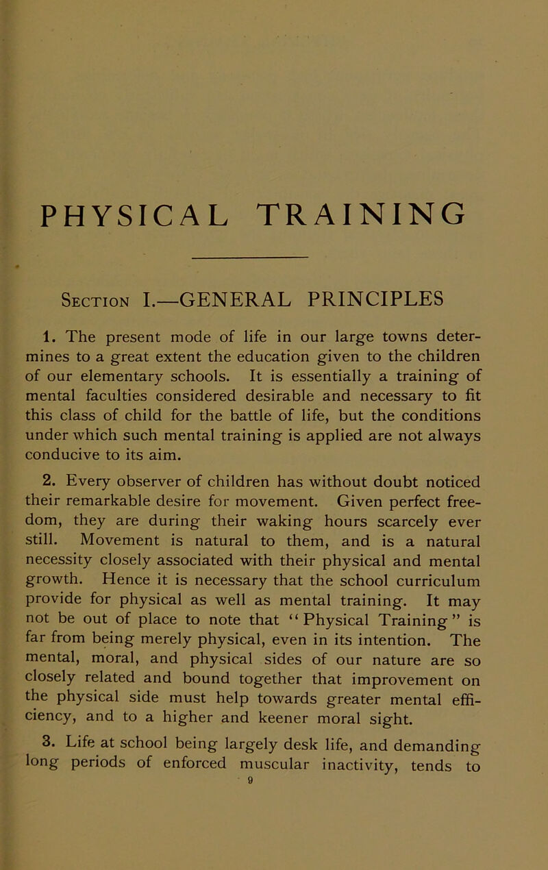 PHYSICAL TRAINING Section I.—GENERAL PRINCIPLES 1. The present mode of life in our large towns deter- mines to a great extent the education given to the children of our elementary schools. It is essentially a training of mental faculties considered desirable and necessary to fit this class of child for the battle of life, but the conditions under which such mental training is applied are not always conducive to its aim. 2. Every observer of children has without doubt noticed their remarkable desire for movement. Given perfect free- dom, they are during their waking hours scarcely ever still. Movement is natural to them, and is a natural necessity closely associated with their physical and mental growth. Hence it is necessary that the school curriculum provide for physical as well as mental training. It may not be out of place to note that “Physical Training” is far from being merely physical, even in its intention. The mental, moral, and physical sides of our nature are so closely related and bound together that improvement on the physical side must help towards greater mental effi- ciency, and to a higher and keener moral sight. 3. Life at school being largely desk life, and demanding long periods of enforced muscular inactivity, tends to