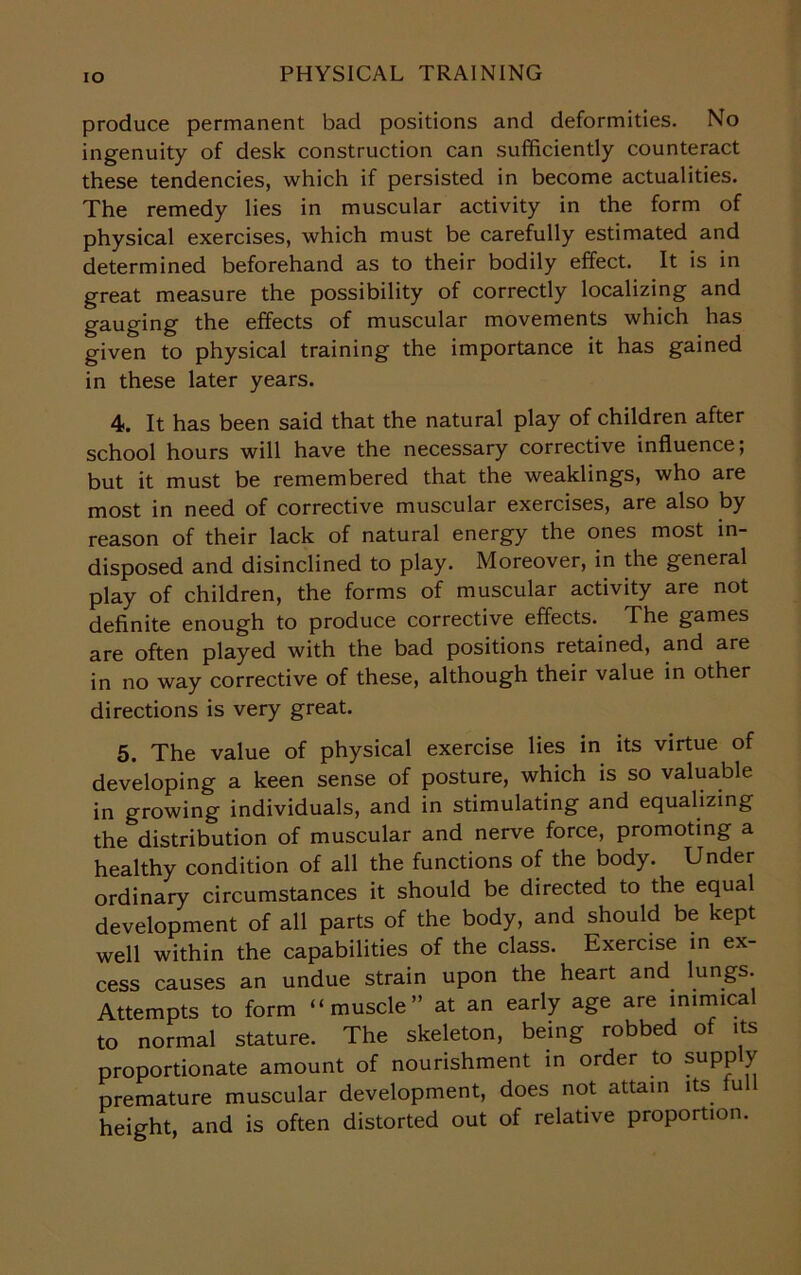 IO produce permanent bad positions and deformities. No ingenuity of desk construction can sufficiently counteract these tendencies, which if persisted in become actualities. The remedy lies in muscular activity in the form of physical exercises, which must be carefully estimated and determined beforehand as to their bodily effect. It is in great measure the possibility of correctly localizing and gauging the effects of muscular movements which has given to physical training the importance it has gained in these later years. 4. It has been said that the natural play of children after school hours will have the necessary corrective influence; but it must be remembered that the weaklings, who are most in need of corrective muscular exercises, are also by reason of their lack of natural energy the ones most in- disposed and disinclined to play. Moreover, in the general play of children, the forms of muscular activity are not definite enough to produce corrective effects. The games are often played with the bad positions retained, and are in no way corrective of these, although their value in other directions is very great. 5. The value of physical exercise lies in its virtue of developing a keen sense of posture, which is so valuable in growing individuals, and in stimulating and equalizing the distribution of muscular and nerve force, promoting a healthy condition of all the functions of the body. Under ordinary circumstances it should be directed to the equal development of all parts of the body, and should be kept well within the capabilities of the class. Exercise in ex- cess causes an undue strain upon the heart and lungs. Attempts to form “muscle” at an early age are mimical to normal stature. The skeleton, being robbed of its proportionate amount of nourishment in order to supply premature muscular development, does not attain its full height, and is often distorted out of relative proportion.