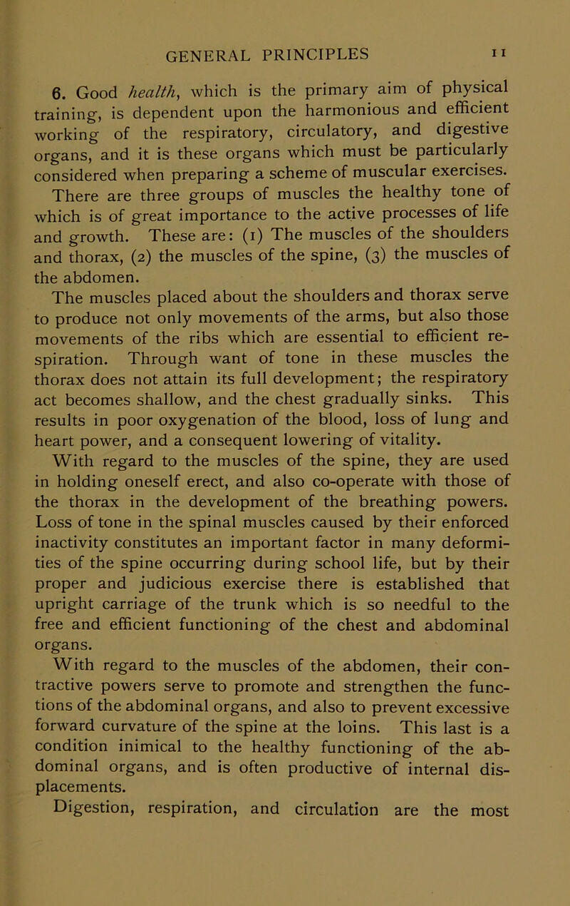 6. Good health, which is the primary aim of physical training, is dependent upon the harmonious and efficient working of the respiratory, circulatory, and digestive organs, and it is these organs which must be particularly considered when preparing a scheme of muscular exercises. There are three groups of muscles the healthy tone of which is of great importance to the active processes of life and growth. These are: (i) The muscles of the shoulders and thorax, (2) the muscles of the spine, (3) the muscles of the abdomen. The muscles placed about the shoulders and thorax serve to produce not only movements of the arms, but also those movements of the ribs which are essential to efficient re- spiration. Through want of tone in these muscles the thorax does not attain its full development; the respiratory act becomes shallow, and the chest gradually sinks. This results in poor oxygenation of the blood, loss of lung and heart power, and a consequent lowering of vitality. With regard to the muscles of the spine, they are used in holding oneself erect, and also co-operate with those of the thorax in the development of the breathing powers. Loss of tone in the spinal muscles caused by their enforced inactivity constitutes an important factor in many deformi- ties of the spine occurring during school life, but by their proper and judicious exercise there is established that upright carriage of the trunk which is so needful to the free and efficient functioning of the chest and abdominal organs. With regard to the muscles of the abdomen, their con- tractive powers serve to promote and strengthen the func- tions of the abdominal organs, and also to prevent excessive forward curvature of the spine at the loins. This last is a condition inimical to the healthy functioning of the ab- dominal organs, and is often productive of internal dis- placements. Digestion, respiration, and circulation are the most