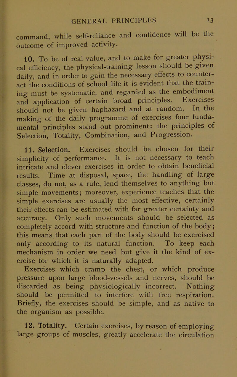 command, while self-reliance and confidence will be the outcome of improved activity. 10. To be of real value, and to make for greater physi- cal efficiency, the physical-training lesson should be given daily, and in order to gain the necessary effects to counter- act the conditions of school life it is evident that the train- ing must be systematic, and regarded as the embodiment and application of certain broad principles. Exercises should not be given haphazard and at random. In the making of the daily programme of exercises four funda- mental principles stand out prominent: the principles of Selection, Totality, Combination, and Progression. 11. Selection. Exercises should be chosen for their simplicity of performance. It is not necessary to teach intricate and clever exercises in order to obtain beneficial results. Time at disposal, space, the handling of large classes, do not, as a rule, lend themselves to anything but simple movements; moreover, experience teaches that the simple exercises are usually the most effective, certainly their effects can be estimated with far greater certainty and accuracy. Only such movements should be selected as completely accord with structure and function of the body; this means that each part of the body should be exercised only according to its natural function. To keep each mechanism in order we need but give it the kind of ex- ercise for which it is naturally adapted. Exercises which cramp the chest, or which produce pressure upon large blood-vessels and nerves, should be discarded as being physiologically incorrect. Nothing should be permitted to interfere with free respiration. Briefly, the exercises should be simple, and as native to the organism as possible. 12. Totality. Certain exercises, by reason of employing large groups of muscles, greatly accelerate the circulation