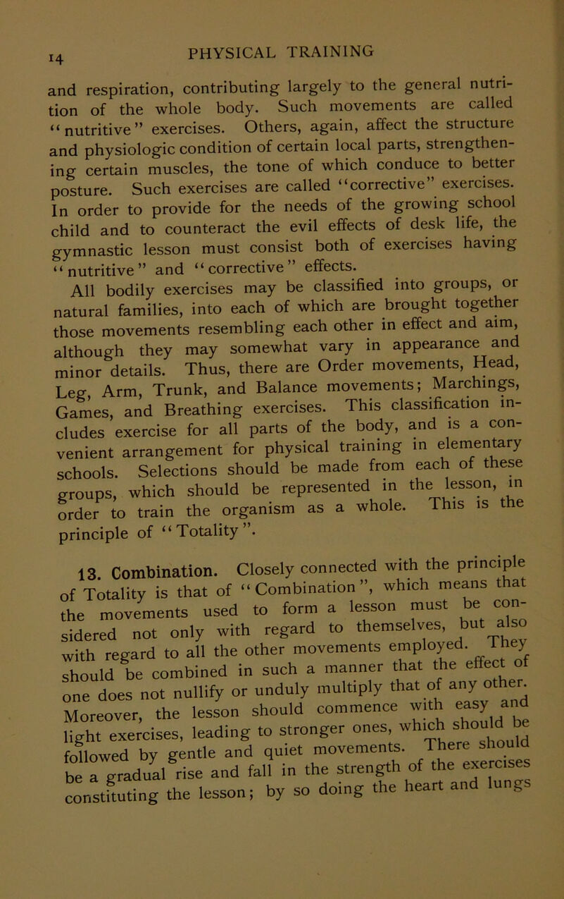 i4 and respiration, contributing largely to the general nutri- tion of the whole body. Such movements are called “nutritive” exercises. Others, again, affect the structure and physiologic condition of certain local parts, strengthen- ing certain muscles, the tone of which conduce to better posture. Such exercises are called “corrective” exercises. In order to provide for the needs of the growing school child and to counteract the evil effects of desk life, the gymnastic lesson must consist both of exercises having “nutritive” and “corrective” effects. All bodily exercises may be classified into groups, or natural families, into each of which are brought together those movements resembling each other in effect and aim, although they may somewhat vary in appearance and minor details. Thus, there are Order movements, Head, Leg, Arm, Trunk, and Balance movements; Marchings, Games, and Breathing exercises. This classification in- cludes exercise for all parts of the body, a.nd is a con- venient arrangement for physical training in e ementary schools. Selections should be made from each of these groups, which should be represented in the lesson, in order to train the organism as a whole. This is the principle of “Totality . 13 Combination. Closely connected with the principle of Totality is that of “Combination”, which means that the movements used to form a lesson must be con- sidered not only with regard to themselves, but ato with regard to all the other movements employed. They should Sbe combined in such a manner that the effect of one does not nullify or unduly mult.ply that of any other. Moreover, the lesson should commence with easy and light exercises, leading to stronger ones wh!^* followed by gentle and quiet movements. There should be a gradual rise and fall in the strength of the exercises constituting the lesson; by so doing the heart and lungs