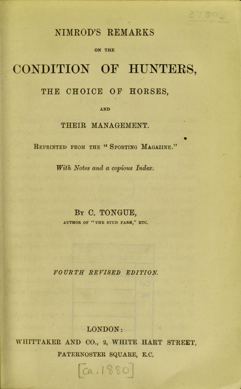 NIMROD’S REMARKS ON THE CONDITION OF HUNTERS, THE CHOICE OP HORSES, AND THEIR MANAGEMENT. Reprinted prom the “ Sporting Magazine.” With Notes and a copious Index. By C. tongue, AUTHOR OF “THE STUD FARM,” ETC. FOURTH REVISED EDITION. LONDON: WHITTAKER AND CO., 2, WHITE HART STREET, PATERNOSTER SQUARE, E.C.