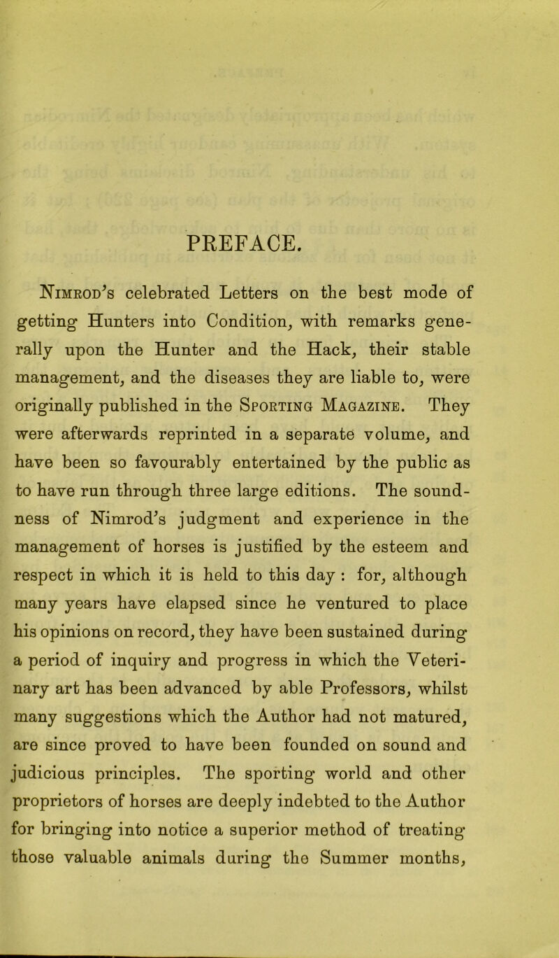 PREFACE, Nimrod^s celebrated Letters on the best mode of getting Hunters into Condition^ with remarks gene- rally upon the Hunter and the Hack, their stable management, and the diseases they are liable to, were originally published in the Sporting Magazine. They were afterwards reprinted in a separate volume, and have been so favourably entertained by the public as to have run through three large editions. The sound- ness of Nimrod^s judgment and experience in the management of horses is justified by the esteem and respect in which it is held to this day : for, although many years have elapsed since he ventured to place his opinions on record, they have been sustained during a period of inquiry and progress in which the Veteri- nary art has been advanced by able Professors, whilst many suggestions which the Author had not matured, are since proved to have been founded on sound and judicious principles. The sporting world and other proprietors of horses are deeply indebted to the Author for bringing into notice a superior method of treating those valuable animals during the Summer months.