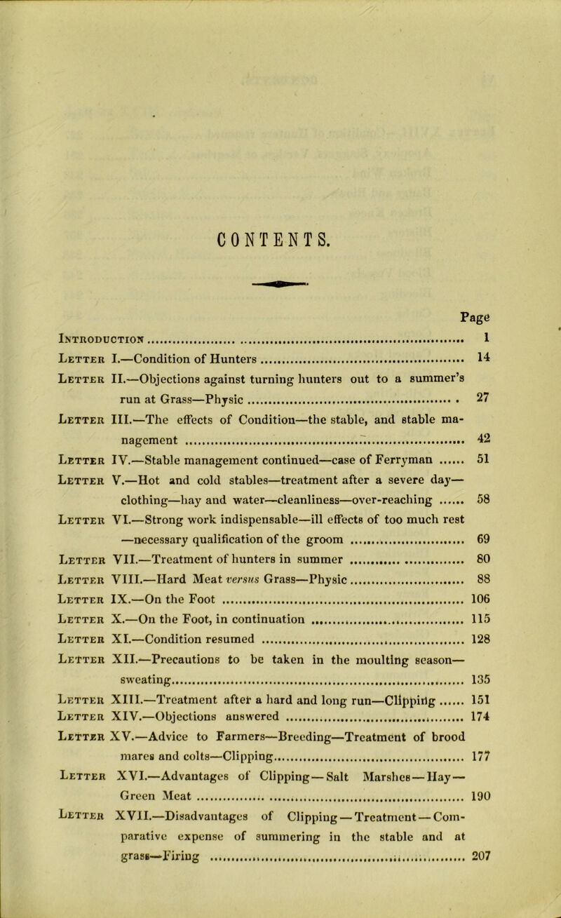 CONTENTS. Page Introduction 1 Letter L—Condition of Hunters 14 Letter II.—Objections against turning hunters out to a summer’s run at Grass—Physic 27 Letter III.—The effects of Condition—the stable, and stable ma- nagement 42 Letter IV.—Stable management continued—case of Ferryman 51 Letter V.—Hot and cold stables—treatment after a severe day— clothing—hay and water—cleanliness—over-reaching 58 Letter VI.—Strong work indispensable—ill effects of too much rest —necessary qualification of the groom 69 Letter VII.—Treatment of hunters in summer 80 Letter VIII.—Hard Meat versus Grass—Physic 88 Letter IX.—On the Foot 106 Letter X.—On the Foot, in continuation 115 Letter XI.—Condition resumed 128 Letter XII.—Precautions to be taken in the moulting season— sweating 135 Letter XIII.—Treatment aftet a hard and long run—Clipping 151 Letter XIV.—Objections answered 174 Letter XV.—Advice to Farmers—Breeding—Treatment of brood mares and colts—Clipping 177 Letter XVI.—Advantages of Clipping—Salt Marshes—Hay — Green Meat 190 Letter XVII.—Disadvantages of Clipping — Treatment—Com- parative expense of summering in the stable and at grass—Firing 207