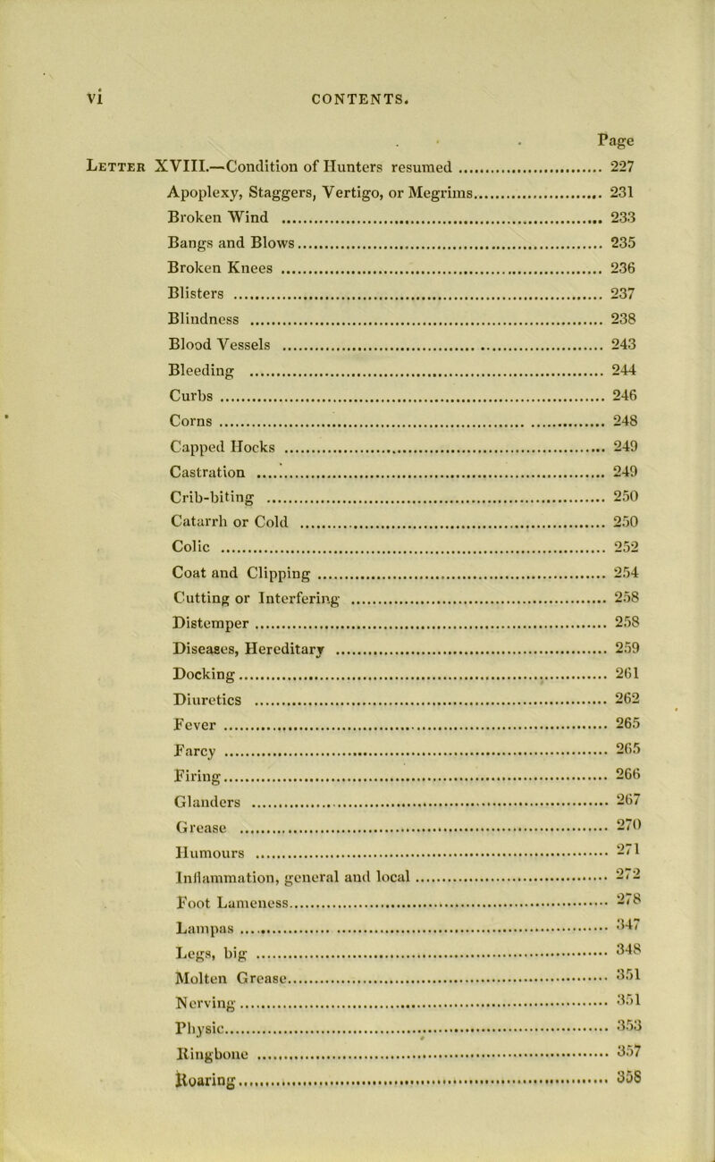 Page Letter XVIII.—Condition of Hunters resumed 227 Apoplexy, Staggers, Vertigo, or Megrims 231 Broken Wind 233 Bangs and Blows 235 Broken Knees 236 Blisters 237 Blindness 238 Blood Vessels 243 Bleeding 244 Curbs 246 Corns 248 Capped Hocks 249 Castration 249 Crib-biting 250 Catarrh or Cold 250 Colic 252 Coat and Clipping 2.54 Cutting or Interfering 258 Distemper 2.58 Diseases, Hereditary 259 Docking 261 Diuretics 262 Fever 265 Farcy 265 Firing 266 Glanders 267 Grease 270 Humours Inllammation, general and local 272 Foot Lameness Lampas Legs, big Molten Grease Korving 'k)l Physic '333 Bingbone 357 Koaring 358