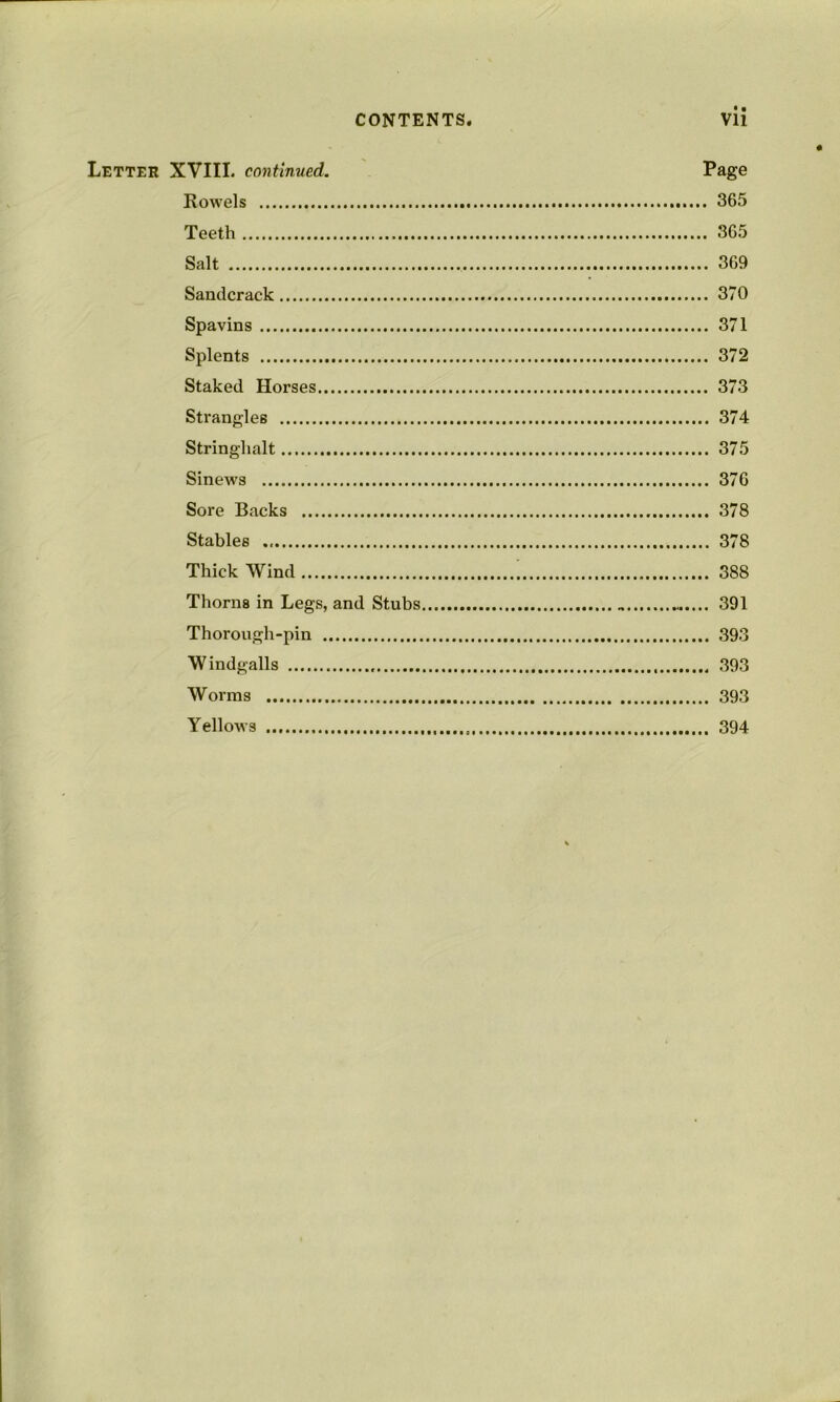 • • Letter XVIII. continued. Page Kowels 365 Teeth 365 Salt 369 Sandcrack 370 Spavins 371 Splents 372 Staked Horses 373 Strangles 374 Stringhalt 375 Sinews 376 Sore Backs 378 Stables 378 Thick Wind 388 Thorns in Legs, and Stubs 391 Thorough-pin 393 Windgalls 393 Worms 393 Yellows 394