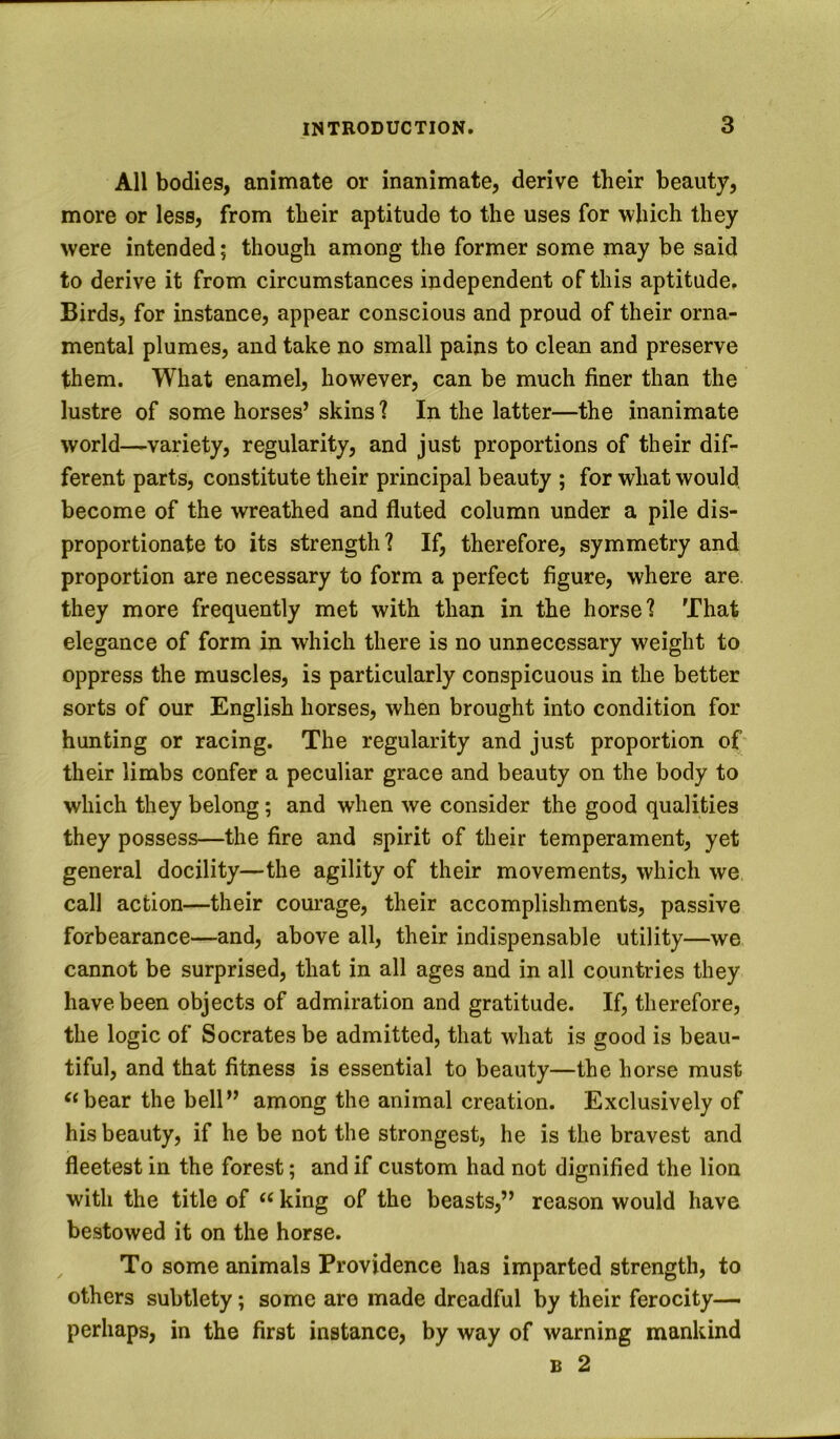 All bodies, animate or inanimate, derive their beauty, more or less, from their aptitude to the uses for which they were intended; though among the former some may be said to derive it from circumstances independent of this aptitude. Birds, for instance, appear conscious and proud of their orna- mental plumes, and take no small pains to clean and preserve them. What enamel, however, can be much finer than the lustre of some horses’ skins ? In the latter—the inanimate world—variety, regularity, and just proportions of their dif- ferent parts, constitute their principal beauty ; for what would, become of the wreathed and fluted column under a pile dis- proportionate to its strength ? If, therefore, symmetry and proportion are necessary to form a perfect figure, where are they more frequently met with than in the horse? That elegance of form in which there is no unnecessary weight to oppress the muscles, is particularly conspicuous in the better sorts of our English horses, when brought into condition for hunting or racing. The regularity and just proportion of their limbs confer a peculiar grace and beauty on the body to which they belong; and when we consider the good qualities they possess—the fire and spirit of their temperament, yet general docility—the agility of their movements, which we call action—their courage, their accomplishments, passive forbearance—and, above all, their indispensable utility—we cannot be surprised, that in all ages and in all countries they have been objects of admiration and gratitude. If, therefore, the logic of Socrates be admitted, that what is good is beau- tiful, and that fitness is essential to beauty—the horse must bear the bell” among the animal creation. Exclusively of his beauty, if he be not the strongest, he is the bravest and fleetest in the forest; and if custom had not dignified the lion with the title of king of the beasts,” reason would have bestowed it on the horse. To some animals Providence has imparted strength, to others subtlety; some are made dreadful by their ferocity— perhaps, in the first instance, by way of warning mankind B 2