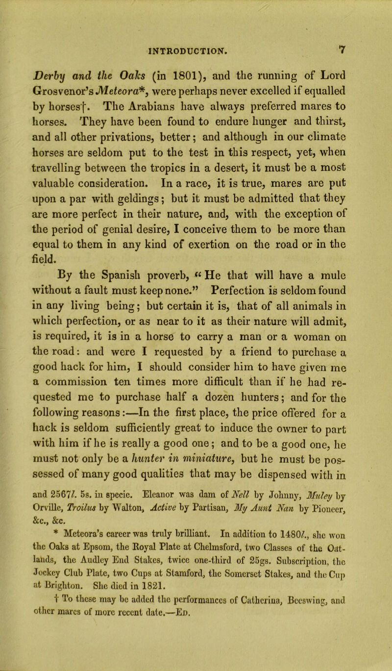 Derby and the Oahs (in 1801), and the running of Lord Grosvenor’s JVIe^eora*, were perhaps never excelled if equalled by horses'l*. The Arabians have always preferred mares to horses. They have been found to endure hunger and thirst, and all other privations, better; and although in our climate horses are seldom put to the test in this respect, yet, when travelling between the tropics in a desert, it must be a most valuable consideration. In a race, it is true, mares are put upon a par with geldings; but it must be admitted that they are more perfect in their nature, and, with the exception of the period of genial desire, I conceive them to be more than equal to them in any kind of exertion on the road or in the field. By the Spanish proverb, He that will have a mule without a fault must keep none.” Perfection is seldom found in any living being; but certain it is, that of all animals in which perfection, or as near to it as their nature will admit, is required, it is in a horse to carry a man or a woman on the road: and were I requested by a friend to purchase a good hack for him, I should consider him to have given me a commission ten times more difficult than if he had re- quested me to purchase half a dozen hunters; and for the following reasons:—In the first place, the price offered for a hack is seldom sufficiently great to induce the owner to part with him if he is really a good one; and to be a good one, he must not only be a hunter in miniature, but he must be pos- sessed of many good qualities that may be dispensed with in and 2567/. 5s. in specie. Eleanor was dam of Nell by Johnny, Muley by Orville, Troiltes by Walton, Active by Partisan, My Aunt Nan by Pioneer, &c., &c. * Meteora’s career was truly brilliant. In addition to 1480A, she won the Oaks at Epsom, the Eoyal Plate at Chelmsford, two Classes of the Oiit- lahds, the Audley End Stakes, twice one-third of 25gs. Subscription, the Jockey Club Plate, two Cups at Stamford, the Somerset Stakes, and tlie Cuji at Brighton. She died in 1821. \ To these may be added the performances of Cathcrina, Beeswing, and other marcs of more recent date.—Ed.