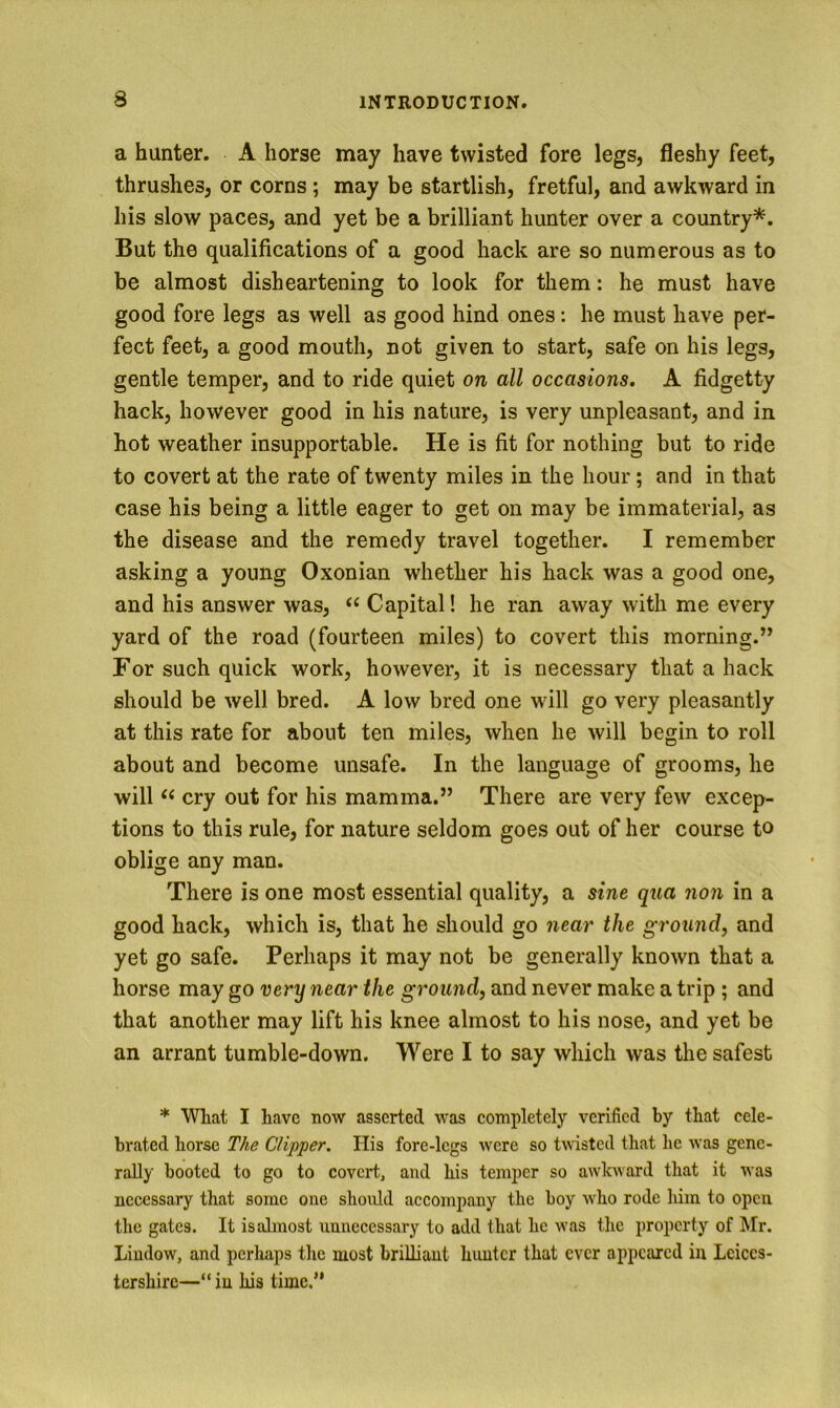 a hunter. A horse may have twisted fore legs, fleshy feet, thrushes, or corns; may be startlish, fretful, and awkward in his slow paces, and yet be a brilliant hunter over a country*. But the qualifications of a good hack are so numerous as to be almost disheartening to look for them: he must have good fore legs as well as good hind ones: he must have per- fect feet, a good mouth, not given to start, safe on his legs, gentle temper, and to ride quiet on all occasions. A fidgetty hack, however good in his nature, is very unpleasant, and in hot weather insupportable. He is fit for nothing but to ride to covert at the rate of twenty miles in the hour; and in that case his being a little eager to get on may be immaterial, as the disease and the remedy travel together. I remember asking a young Oxonian whether his hack was a good one, and his answer was, ‘‘ Capital! he ran away with me every yard of the road (fourteen miles) to covert this morning.” For such quick work, however, it is necessary that a hack should be well bred. A low bred one will go very pleasantly at this rate for about ten miles, when he will begin to roll about and become unsafe. In the language of grooms, he will cry out for his mamma.” There are very few excep- tions to this rule, for nature seldom goes out of her course to oblige any man. There is one most essential quality, a sine qua non in a good hack, which is, that he should go the ground, and yet go safe. Perhaps it may not be generally known that a horse may go very near the ground, and never make a trip ; and that another may lift his knee almost to his nose, and yet be an arrant tumble-down. Were I to say which was the safest * Wbat I have now asserted was completely verified by that cele- brated horse T/ie Clipper. Ilis fore-legs were so twisted that he was gene- rally booted to go to covert, and his temper so awkward that it was necessary that some one should accompany the boy who rode him to open the gates. It is almost unnecessary to add that he was the property of Mr. Liudow, and perliaps the most brilliant hunter that ever appeared in Leices- tershire—“ in his time.”