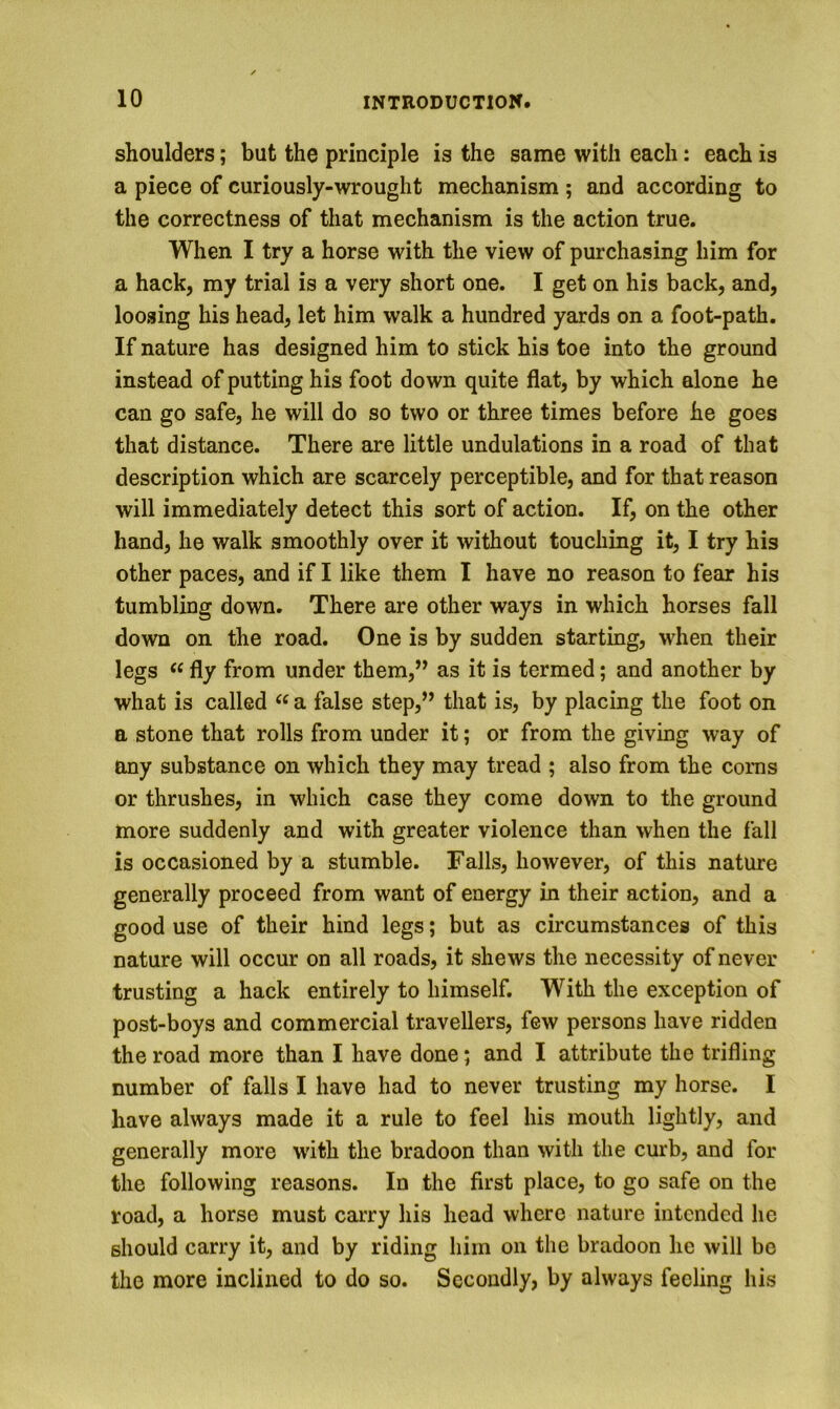shoulders; but the principle is the same with each: each is a piece of curiously-wrought mechanism ; and according to the correctness of that mechanism is the action true. When I try a horse with the view of purchasing him for a hack, my trial is a very short one. I get on his back, and, loosing his head, let him walk a hundred yards on a foot-path. If nature has designed him to stick his toe into the ground instead of putting his foot down quite flat, by which alone he can go safe, he will do so two or three times before he goes that distance. There are little undulations in a road of that description which are scarcely perceptible, and for that reason will immediately detect this sort of action. If, on the other hand, he walk smoothly over it without touching it, I try his other paces, and if I like them I have no reason to fear his tumbling down. There are other ways in which horses fall down on the road. One is by sudden starting, when their legs “ fly from under them,” as it is termed; and another by what is called a false step,” that is, by placing the foot on a stone that rolls from under it; or from the giving way of any substance on which they may tread ; also from the corns or thrushes, in which case they come down to the ground more suddenly and with greater violence than when the fall is occasioned by a stumble. Falls, however, of this nature generally proceed from want of energy in their action, and a good use of their hind legs; but as circumstances of this nature will occur on all roads, it shews the necessity of never trusting a hack entirely to himself. With the exception of post-boys and commercial travellers, few persons have ridden the road more than I have done; and I attribute the trifling number of falls I have had to never trusting my horse. I have always made it a rule to feel his mouth lightly, and generally more with the bradoon than with the curb, and for the following reasons. In the first place, to go safe on the road, a horse must carry his head where nature intended he should carry it, and by riding him on the bradoon he will be the more inclined to do so. Secondly, by always feeling his