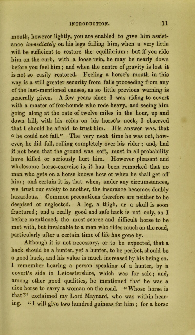 mouth, however lightly, you are enabled to give him assist- ance immediately on his legs failing him, when a very little will be sufficient to restore the equilibrium : but if you ride him on the curb, with a loose rein, he may be nearly down before you feel him ; and when the centre of gravity is lost it is not so easily restored. Feeling a horse’s mouth in this way is a still greater security from falls proceeding from any of the last-mentioned causes, as so little previous warning is generally given. A few years since I was riding to covert with a master of fox-hounds who rode heavy, and seeing him going along at the rate of twelve miles in the hour, up and down hill, with his reins on his horse’s neck, I observed that I should be afraid to trust him. His answer was, that « he could not fall,” The very next time he was out, how- ever, he did fall, rolling completely over his rider ; and, had it not been that the ground was soft, must in all probability have killed or seriously hurt him. However pleasant and wholesome horse-exercise is, it has been remarked that no man who gets on a horse knows how or when he shall get off him ; and certain it is, that when, under any circumstances, we trust our safety to another, the insurance becomes doubly hazardous. Common precautions therefore are neither to be despised or neglected. A leg, a thigh, or a skull is soon fractured; and a really good and safe hack is not only, as I before mentioned, the most scarce and difficult horse to be met with, but invaluable to a man who rides much on the road, particularly after a certain time of life has gone by. Although it is not necessary, or to be expected, that a hack should be a hunter, yet a hunter, to be perfect, should be a good hack, and his value is much increased by his being so. I remember hearing a person speaking of a hunter, by a covert’s side in Leicestershire, which was for sale; and, among other good qualities, he mentioned that he was a nice horse to carry a woman on the road. « Whose horse is that!” exclaimed my Lord Maynard, who was within hear- ing. “ I will give two hundred guineas for him ; for a horse