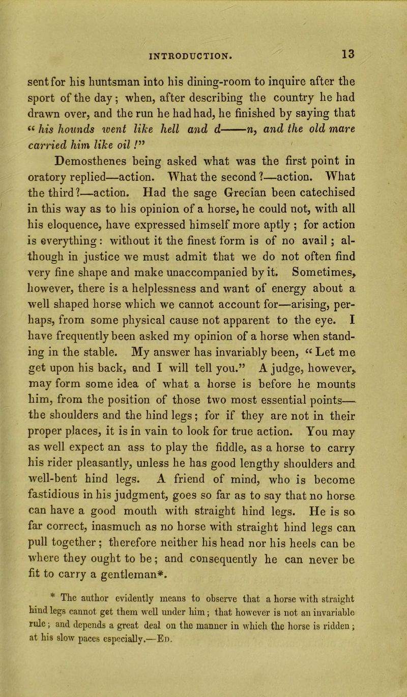 sent for his huntsman into his dining-room to inquire after the sport of the day; when, after describing the country he had drawn over, and the run he had had, he finished by saying that ‘‘ his hounds went like hell and d n, and the old mare carried him like oil ' Demosthenes being asked what was the first point in oratory replied—action. What the second 1—action. What the third?—action. Had the sage Grecian been catechised in this way as to his opinion of a horse, he could not, with all his eloquence, have expressed himself more aptly ; for action is everything: without it the finest form is of no avail ; al- though in justice we must admit that we do not often find very fine shape and make unaccompanied by it. Sometimes, however, there is a helplessness and want of energy about a well shaped horse which we cannot account for—arising, per- haps, from some physical cause not apparent to the eye. I have frequently been asked my opinion of a horse when stand- ing in the stable. My answer has invariably been, “ Let me get upon his back, and I will tell you.” A judge, however, may form some idea of what a horse is before he mounts him, from the position of those two most essential points— the shoulders and the hind legs; for if they are not in their proper places, it is in vain to look for true action. You may as well expect an ass to play the fiddle, as a horse to carry his rider pleasantly, unless he has good lengthy shoulders and well-bent hind legs. A friend of mind, who is become fastidious in his judgment, goes so far as to say that no horse can have a good mouth with straight hind legs. He is so far correct, inasmuch as no horse with straight hind legs can pull together; therefore neither his head nor his heels can be where they ought to be; and consequently he can never be fit to carry a gentleman*. * The author evidently means to observe that a horse with straight hind legs cannot get them wcU under liim; that however is not an invariable rule; and depends a great deal on the manner in wluch the liorse is ridden; at his slow paces especially.—En.