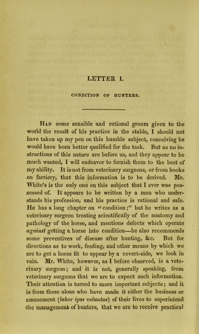 LETTER L CONDITION OF HUNTERS. Had some sensible and rational groom given to the ■world the result of his practice in the stable, I should not have taken up my pen on this humble subject, conceiving he would have been better qualified for the task. But as no in- structions of this nature are before us, and they appear to be much wanted, I will endeavor to furnish them to the best of my ability. It is not from veterinary surgeons, or from books on farriery, that this information is to be derived. Mr. White’s is the only one on this subject that I ever was pos- sessed of. It appears to be written by a man who under- stands his profession, and his practice is rational and safe. He has a long chapter on conditionbut he writes as a veterinary surgeon treating scientifically of the anatomy and pathology of the horse, and mentions defects which operate against getting a horse into condition—he also recommends some preventives of disease after hunting, &c. But for directions as to work, feeding, and other means by which we are to get a horse fit to appear by a covert-side, we look in vain. Mr. White, however, as I before observed, is a vete- rinary surgeon; and it is not, generally speaking, from veterinary surgeons that we are to expect such information. Their attention is turned to more important subjects; and it is from those alone who have made it either the business or amusement [labor ipse voluntas) of their lives to superintend the management of hunters, that we are to receive practical