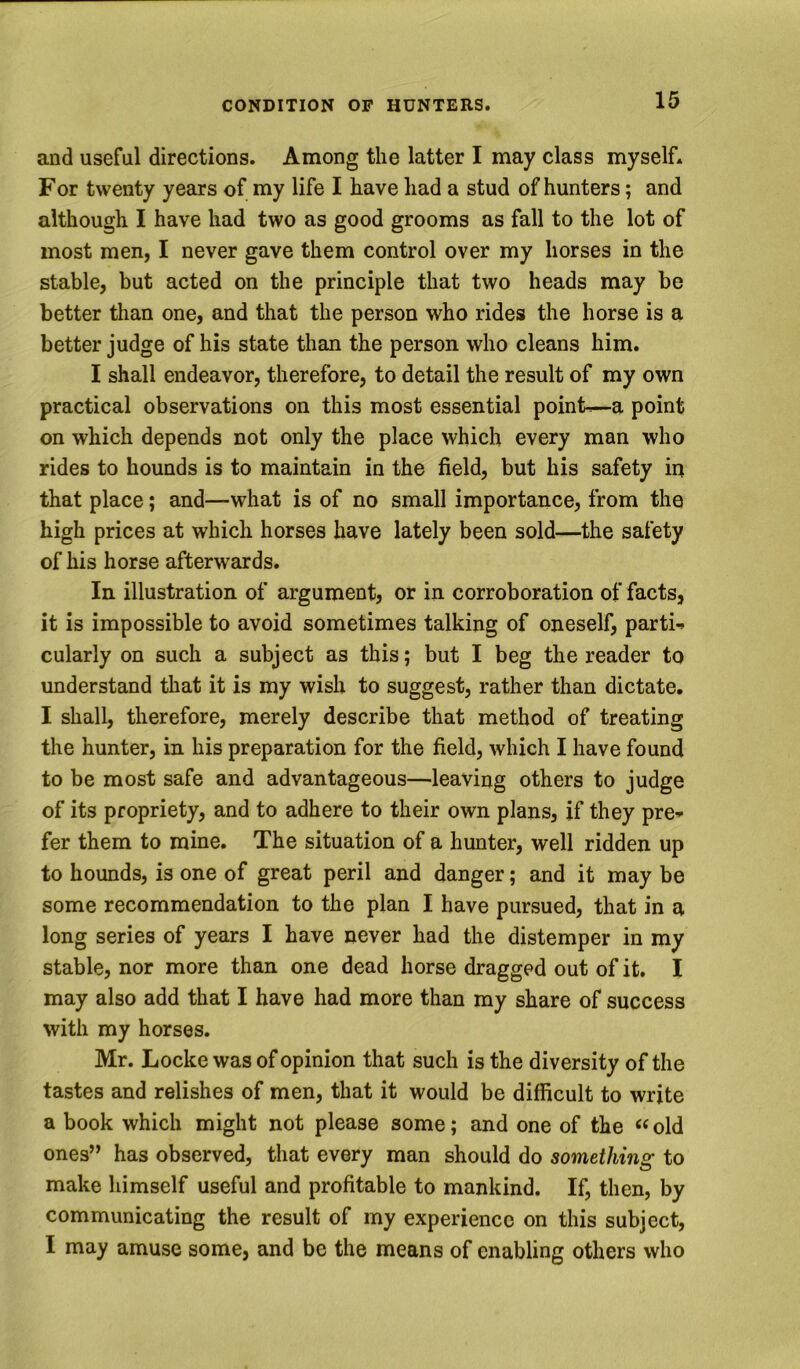 and useful directions. Among the latter I may class myself. For twenty years of my life I have had a stud of hunters; and although I have had two as good grooms as fall to the lot of most men, I never gave them control over my horses in the stable, but acted on the principle that two heads may be better than one, and that the person who rides the horse is a better judge of his state than the person who cleans him. I shall endeavor, therefore, to detail the result of my own practical observations on this most essential point-^a point on which depends not only the place which every man who rides to hounds is to maintain in the field, but his safety in that place; and—what is of no small importance, from the high prices at which horses have lately been sold—the safety of his horse afterwards. In illustration of argument, or in corroboration of facts, it is impossible to avoid sometimes talking of oneself, parti-, cularly on such a subject as this; but I beg the reader to understand that it is my wish to suggest, rather than dictate. I shall, therefore, merely describe that method of treating the hunter, in his preparation for the field, which I have found to be most safe and advantageous—leaving others to judge of its propriety, and to adhere to their own plans, if they pre-.- fer them to mine. The situation of a hunter, well ridden up to hounds, is one of great peril and danger; and it may be some recommendation to the plan I have pursued, that in a long series of years I have never had the distemper in my stable, nor more than one dead horse dragged out of it. I may also add that I have had more than my share of success with my horses. Mr. Locke was of opinion that such is the diversity of the tastes and relishes of men, that it would be difficult to write a book which might not please some; and one of the ‘‘old ones” has observed, that every man should do something to make himself useful and profitable to mankind. If, then, by communicating the result of my experience on this subject, I may amuse some, and be the means of enabling others who