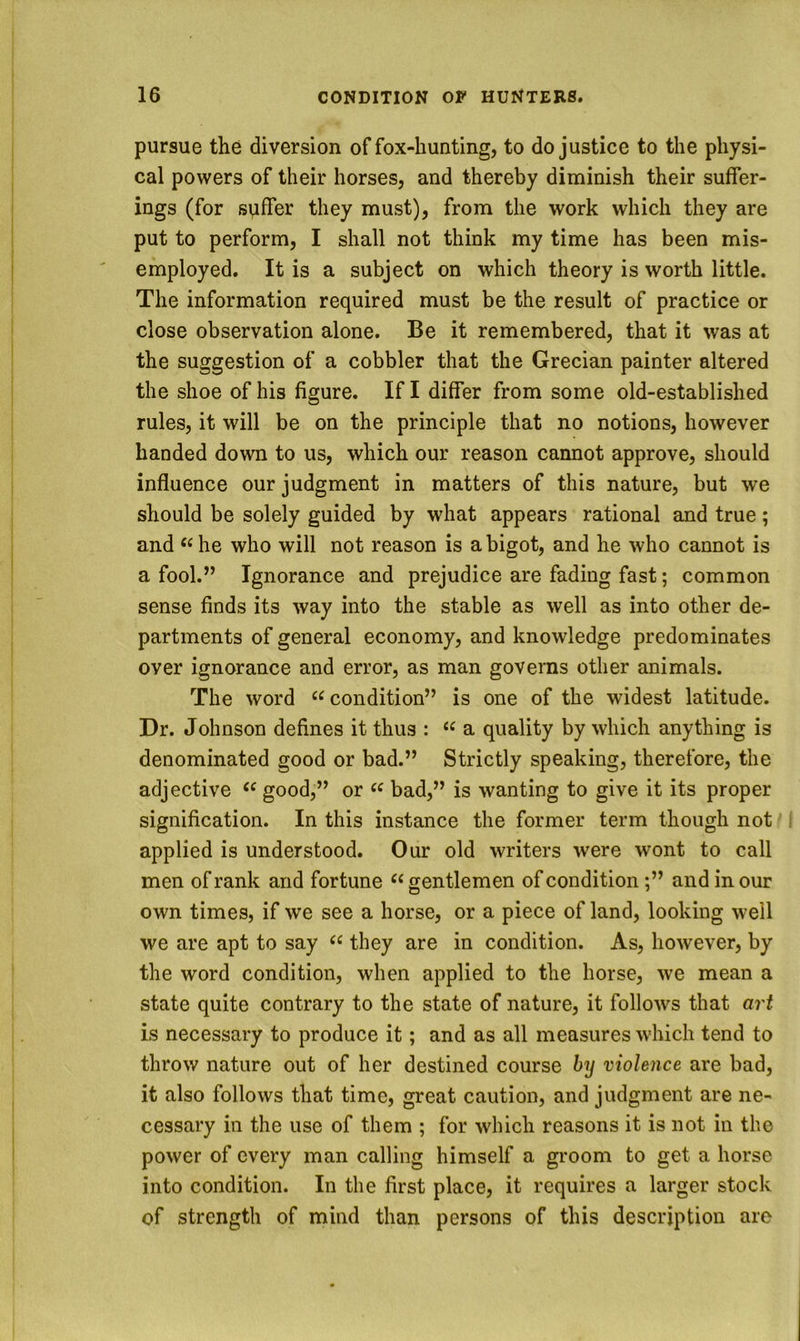 pursue the diversion of fox-hunting, to do justice to the physi- cal powers of their horses, and thereby diminish their suffer- ings (for sviffer they must), from the work which they are put to perform, I shall not think my time has been mis- employed. It is a subject on which theory is worth little. The information required must be the result of practice or close observation alone. Be it remembered, that it was at the suggestion of a cobbler that the Grecian painter altered the shoe of his figure. If I differ from some old-established rules, it will be on the principle that no notions, however handed down to us, which our reason cannot approve, should influence our judgment in matters of this nature, but we should be solely guided by what appears rational and true; and he who will not reason is a bigot, and he who cannot is a fool.” Ignorance and prejudice are fading fast; common sense finds its way into the stable as well as into other de- partments of general economy, and knowledge predominates over ignorance and error, as man governs other animals. The word “ condition” is one of the widest latitude. Dr. Johnson defines it thus : a quality by which anything is denominated good or bad.” Strictly speaking, therefore, the adjective “ good,” or bad,” is wanting to give it its proper signification. In this instance the former term though not applied is understood. Our old writers were wont to call men of rank and fortune ‘^gentlemen of condition;” and in our own times, if we see a horse, or a piece of land, looking well we are apt to say they are in condition. As, however, by the word condition, when applied to the horse, we mean a state quite contrary to the state of nature, it follows that art is necessary to produce it; and as all measures which tend to throw nature out of her destined course by violence are bad, it also follows that time, great caution, and judgment are ne- cessary in the use of them ; for which reasons it is not in the power of every man calling himself a gi'oom to get a horse into condition. In the first place, it requires a larger stock of strength of mind than persons of this description are