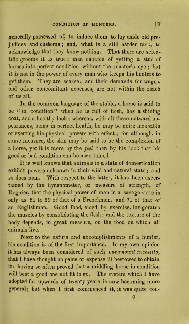 generally possessed of, to induce them to lay aside old pre- judices and customs ; and, what is a still harder task, to acknowledge that they know nothing. That there are scien- tific grooms it is true; men capable of getting a stud of horses into perfect condition without the master’s eye ; but it is not in the power of every man who keeps his hunters to get them. They are scarce; and their demands for wages, and other concomitant expenses, are not within the reach of us all. In the common language of the stable, a horse is said to be in condition” when he is full of flesh, has a shining coat, and a healthy look; whereas, with all these outward ap- pearances, being in perfect health, he may be quite incapable of exerting his physical powers with effect; for although, in some measure, the skin may be said to be the complexion of a horse, yet it is more by the feel than by his look that his good or bad condition can be ascertained. It is well known that animals in a state of domestication exhibit powers unknown in their wild and natural state; and so does man. With respect to the latter, it has been ascer- tained by the hynanometer, or measure of strength, of Regnier, that the physical power of man in a savage state is only as 61 to 69 of that of a Frenchman, and 71 of that of an Englishman. Good food, aided by exercise, invigorates the muscles by consolidating the flesh; and the texture of the body depends, in great measure, on the food on which all animals live. Next to the nature and accomplishments of a hunter, his condition is of tli«^ first importance. In my own opinion it has always been considered of such paramount necessity, that I have thought no pains or expense ill bestowed to obtain it; having so often proved that a middling horse in condition will beat a good one not fit to go. The system which I have adopted for upwards of twenty years is now becoming more general; but when I first cominenced it, it was quite con- Q