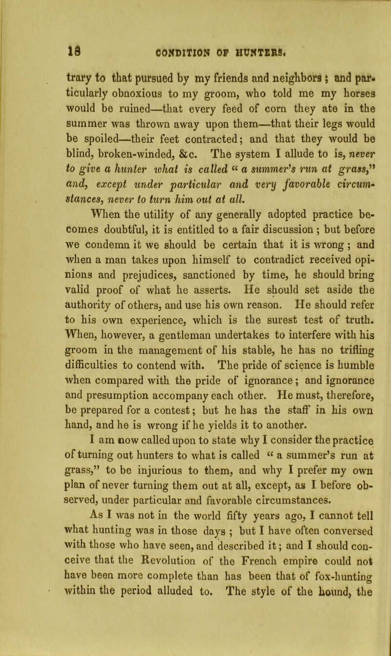trary to that pursued by my friends and neighbors; and par- ticularly obnoxious to my groom, who told me my horses would be ruined—that every feed of corn they ate in the summer was thrown away upon them—that their legs would be spoiled—their feet contracted; and that they would be blind, broken-winded, &c. The system I allude to is, never to give a hunter what is called “ a summer’s run at grasSy” andy except under particular and very favorable circum^ stances, never to turn him out at all. When the utility of any generally adopted practice be- comes doubtful, it is entitled to a fair discussion ; but before we condemn it we should be certain that it is wrong ; and when a man takes upon himself to contradict received opi- nions and prejudices, sanctioned by time, he should bring valid proof of what he asserts. He should set aside the authority of others, and use his own reason. He should refer to his own experience, which is the surest test of truth. When, however, a gentleman undertakes to interfere with his groom in the management of his stable, he has no trifling difficulties to contend with. The pride of science is humble when compared with the pride of ignorance; and ignorance and presumption accompany each other. He must, therefore, be prepared for a contest; but he has the staff in his own hand, and he is wrong if he yields it to another. I am now called upon to state why I consider the practice of turning out hunters to what is called “ a summer’s run at grass,” to be injurious to them, and why I prefer my own plan of never turning them out at all, except, as I before ob- served, under particular and favorable circumstances. As I was not in the world fifty years ago, I cannot tell what hunting was in those days ; but I have often conversed with those who have seen, and described it; and I should con- ceive that the Revolution of the French empire could not have been more complete than has been that of fox-hunting within the period alluded to. The style of the hound, the