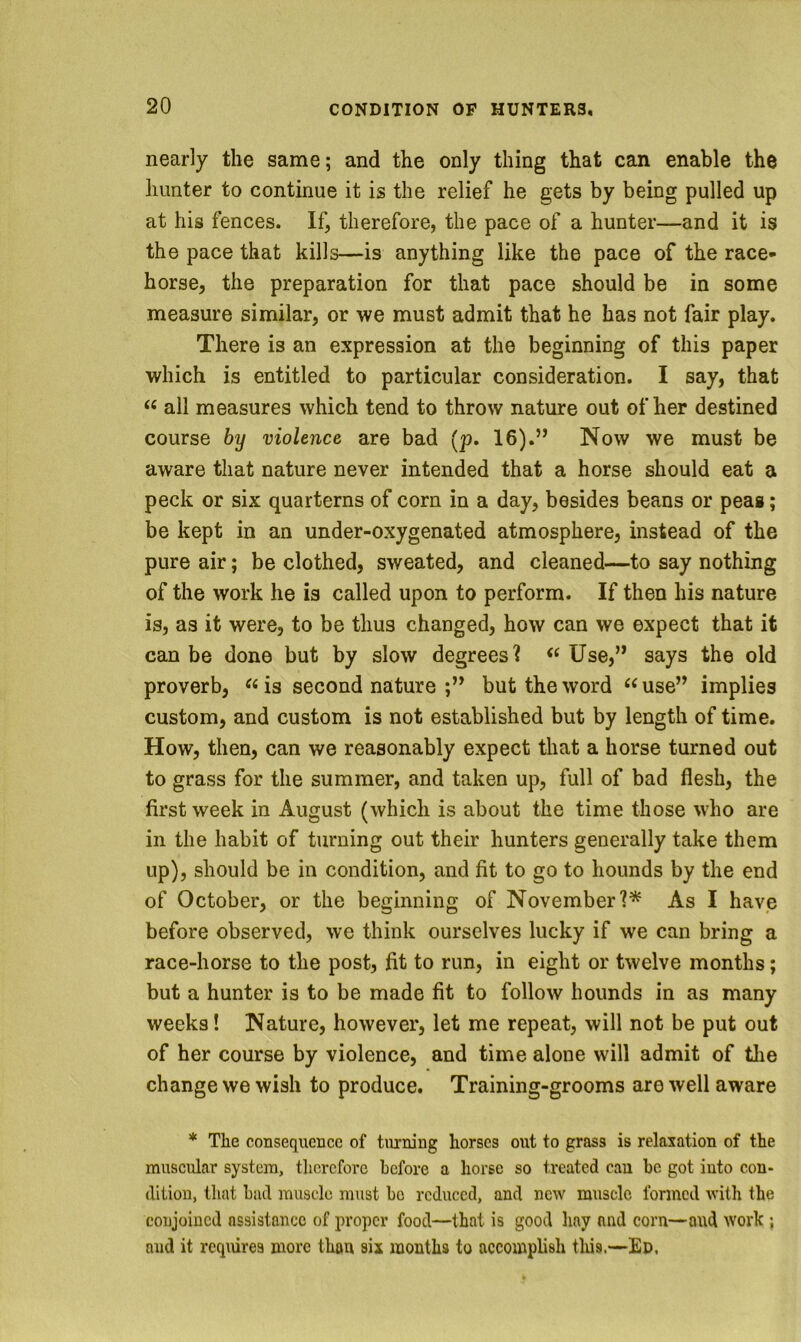 nearly the same; and the only thing that can enable the hunter to continue it is the relief he gets by being pulled up at his fences. If, therefore, the pace of a hunter—and it is the pace that kills—is anything like the pace of the race- horse, the preparation for that pace should be in some measure similar, or we must admit that he has not fair play. There is an expression at the beginning of this paper which is entitled to particular consideration. I say, that “ all measures which tend to throw nature out of her destined course by violence are bad (p. 16).” Now we must be aware that nature never intended that a horse should eat a peck or six quarterns of corn in a day, besides beans or peag; be kept in an under-oxygenated atmosphere, instead of the pure air; be clothed, sweated, and cleaned—to say nothing of the work he is called upon to perform. If then his nature is, as it were, to be thus changed, how can we expect that it can be done but by slow degrees? Use,” says the old proverb, is second nature ;” but the word use” implies custom, and custom is not established but by length of time. How, then, can we reasonably expect that a horse turned out to grass for the summer, and taken up, full of bad flesh, the first week in August (which is about the time those who are in the habit of turning out their hunters generally take them up), should be in condition, and fit to go to hounds by the end of October, or the beginning of NovemberAs I havie before observed, we think ourselves lucky if we can bring a race-horse to the post, fit to run, in eight or twelve months; but a hunter is to be made fit to follow hounds in as many weeks! Nature, however, let me repeat, will not be put out of her course by violence, and time alone will admit of the change we wish to produce. Training-grooms are well aware * The consequence of turning horses out to grass is relaxation of the muscular system, therefore before a horse so treated can be got into con- dition, that bad muscle must bo reduced, and new muscle formed with the conjoined assistance of proper food—that is good hay and corn—and work ; and it rcqiures more than six months to accomplish tliis.—Ed,