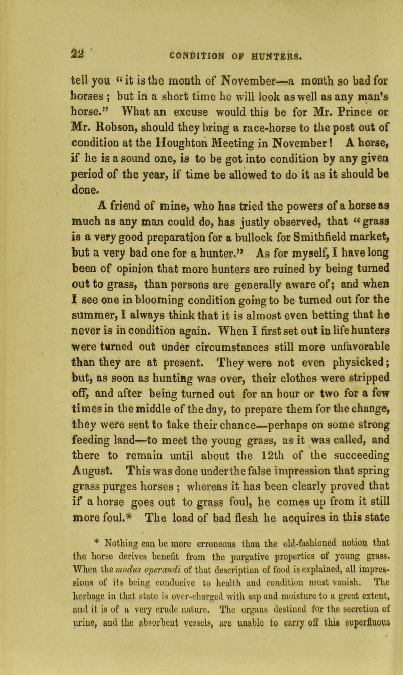 CONDITION OF HUNTERS. 22 tell you is the month of November—a month so bad for horses ; but in a short time he will look as well as any man^s horse.” What an excuse would this be for Mr. Prince or Mr. Robson, should they bring a race-horse to the post out of condition at the Houghton Meeting in November! A horse, if he is a sound one, is to be got into condition by any given period of the year, if time be allowed to do it as it should be done. A friend of mine, who has tried the powers of a horse as much as any man could do, has justly observed, that « grass is a very good preparation for a bullock for Smithfield market, but a very bad one for a hunter.” As for myself, I have long been of opinion that more hunters are ruined by being turned out to grass, than persons are generally aware of; and when I see one in blooming condition going to be turned out for the summer, I always think that it is almost even betting that he never is in condition again. When I first set out in life hunters were turned out under circumstances still more unfavorable than they are at present. They were not even physicked; but, as soon as hunting was over, their clothes were stripped off, and after being turned out for an hour or two for a few times in the middle of the day, to prepare them for the change, they were sent to take their chance—perhaps on some strong feeding land—to meet the young grass, as it was called, and there to remain until about the 12th of the succeeding August. This was done under the false impression that spring grass purges horses ; whereas it has been clearly proved that if a horse goes out to grass foul, he comes up from it still more foul.* The load of bad flesh he acquires in this state * Notliing can be more erroneous than the old-fashioned notion that the horse derives benefit from the purgative properties of young grass. When i\\(i modus operandi of that description of food is explained, all impres- sions of its being conducive to health and condition must vanish. The herbage in that state is over-charged Avith sap and moisture to a great extent, and it is of a very crude natinc. Tlic organs destined for the secretion of urine, and the absorbent vessels, are unable to carry off this superfluous