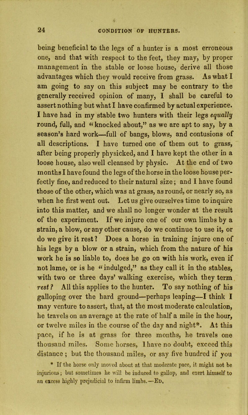 being beneficial to the legs of a hunter is a most erroneous one, and that with respect to the feet, they may, by proper management in the stable or loose house, derive all those advantages which they would receive from grass. As what I am going to say on this subject may be contrary to the generally received opinion of many, I shall be careful to assert nothing but what I have confirmed by actual experience. I have had in my stable two hunters with their legs equally round, full, and knocked about,” as we are apt to say, by a season’s hard work—full of bangs, blows, and contusions of all descriptions. I have turned one of them out to grass, after being properly physicked, and I have kept the other in a loose house, also well cleansed by physic. At the end of two months I have found the legs of the horse in the loose house per- fectly fine, and reduced to their natural size; and I have found those of the other, which was at grass, as round, or nearly so, as when he first went out. Let us give ourselves time to inquire into this matter, and we shall no longer wonder at the result of the experiment. If we injure one of our own limbs by a strain, a blow, or any other cause, do we continue to use it, or do we give it rest? Does a horse in training injure one of his legs by a blow or a strain, which from the nature of his work he is so liable to, does he go on with his work, even if not lame, or is he “ indulged,” as they call it in the stables, with two or three days’ walking exercise, which they term. rest ? All this applies to the hunter. To say nothing of his galloping over the hard ground—perhaps leaping—I think I may venture to assert, that, at the most moderate calculation, he travels on an average at the rate of half a mile in the hour, or twelve miles in the course of the day and night*. At this pace, if he is at grass for three months, he travels one thousand miles. Some horses, 1 have no doubt, exceed this distance ; but the thousand miles, or say five hundred if you * If tlie horse oiJy moved about at that moderate pace, it might not be injurious; hut sometimes he nill be induced to gallop, and exert himself to an excess highly prejudiciid to infu-m limbs.—Ed,