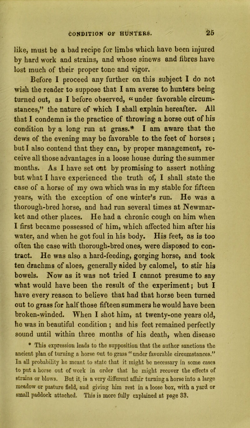 like, must be a bad recipe for limbs which have been injured by hard work and strains, and whose sinews and fibres have lost much of their proper tone and vigor. Before I proceed any further on this subject I do not wish the reader to suppose that I am averse to hunters being turned out, as I before observed, “ under favorable circum- stances,” the nature of which I shall explain hereafter. All that I condemn is the practice of throwing a horse out of his condition by a long run at grass.* I am aware that the dews of the evening may be favorable to the feet of horses ; but I also contend that they can, by proper management, re- ceive all those advantages in a loose house during the summer months. As I have set out by promising to assert nothing but what I have experienced the truth of, I shall state the case of a horse of my own which was in my stable for fifteen years, with the exception of one winter’s run. He was a thorough-bred horse, and had run several times at Newmar- ket and other places. He had a chronic cough on him when I first became possessed of him, which affected him after his water, and when he got foul in his body. His feet, as is too often the case with thorough-bred ones, were disposed to con- tract. He was also a hard-feeding, gorging horse, and took ten drachms of aloes, generally aided by calomel, to stir his bowels. Now as it was not tried I cannot presume to say what would have been the result of the experiment; but I have every reason to believe that had that horse been turned out to grass for half those fifteen summers he would have been broken-winded. When I shot him, at twenty-one years old, he was in beautiful condition ; and his feet remained perfectly sound until within three months of his death, when disease * This expression leads to the supposition that the author sanctions the ancient plan of turning a horse out to grass “under favorable circumstances.” In all probability he meant to state that it might be necessary in some cases to put a horse out of work in order that he might recover the effects of strains or blow's. But it, is a very different affair turning a horse into a large meadow or pasture field, and giving him rest in a loose box, with a yard or small paddock attached. This is more fidly explained at page 33.