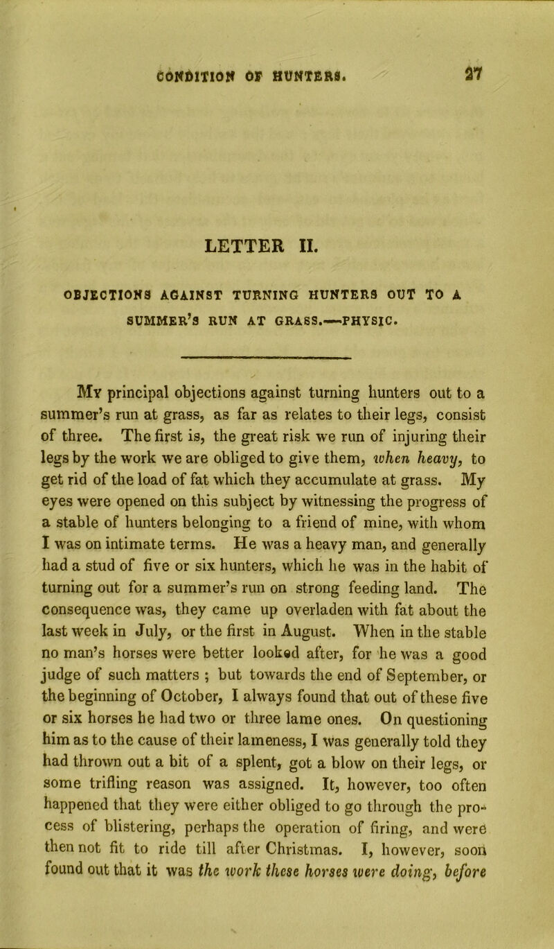 LETTER II. OBJECTIONS AGAINST TURNING HUNTERS OUT TO A summer’s run at grass.—PHYSIC. My principal objections against turning hunters out to a summer’s run at grass, as far as relates to their legs, consist of three. The first is, the great risk we run of injuring their legs by the work we are obliged to give them, ivhen heavy, to get rid of the load of fat which they accumulate at grass. My eyes were opened on this subject by witnessing the progress of a stable of hunters belonging to a friend of mine, with whom I was on intimate terms. He was a heavy man, and generally had a stud of five or six hunters, which he was in the habit of turning out for a summer’s run on strong feeding land. The consequence was, they came up overladen with fat about the last week in July, or the first in August. When in the stable no man’s horses were better looked after, for he was a good judge of such matters ; but towards the end of September, or the beginning of October, I always found that out of these five or six horses he had two or three lame ones. On questioning him as to the cause of their lameness, I was generally told they had thrown out a bit of a splent, got a blow on their legs, or some trifling reason was assigned. It, however, too often happened that they were either obliged to go through the pro- cess of blistering, perhaps the operation of firing, and were then not fit to ride till after Christmas. I, however, soon found out that it was the work these horses loere doing, before