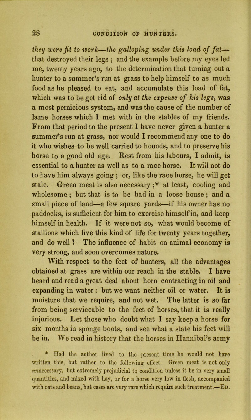 they loere Jit to work—the galloping tinder this load of fat— that destroyed their legs ; and the example before my eyes led me, twenty years ago, to the determination that turning out a hunter to a summer’s run at grass to help himself to as much food as he pleased to eat, and accumulate this load of fat, which was to be got rid of only at the expense of his legs, was a most pernicious system, and was the cause of the number of lame horses which I met with in the stables of my friends. From that period to the present I have never given a hunter a summer’s run at grass, nor would I recommend any one to do it who wishes to be well carried to hounds, and to preserve his horse to a good old age. Rest from his labours, I admit, is essential to a hunter as well as to a race horse. It will not do to have him always going ; or, like the race horse, he will get stale. Green meat is also necessary ;* at least, cooling and wholesome; but that is to be had in a loose house; and a small piece of land—a few square yards—if his owner has no paddocks, is sufficient for him to exercise himself in, and keep himself in health. If it were not so, what would become of stallions which live this kind of life for twenty years together, and do well 1 The influence of habit on animal economy is very strong, and soon overcomes nature. With respect to the feet of hunters, all the advantages obtained at grass are within our reach in the stable. I have heard and read a great deal about horn contracting in oil and expanding in water: but we want neither oil or water. It is moisture that we require, and not wet. The latter is so far from being serviceable to the feet of horses, that it is really injurious. Let those who doubt what I say keep a horse for six months in sponge boots, and see what a state his feet will be in. We read in history that the horses in Hannibal’s army * Had flic autliov lived to the present time he would not have written this, but rather to the following eftect. Green meat is not only ^unnecessary, hut extremely prejudicial to condition unless it he in very small cpiantities, and mixed with hay, or for a horse very low in flesh, accompanied wth oats and beans, but cases arc very rare which require such treatment.—Ed.