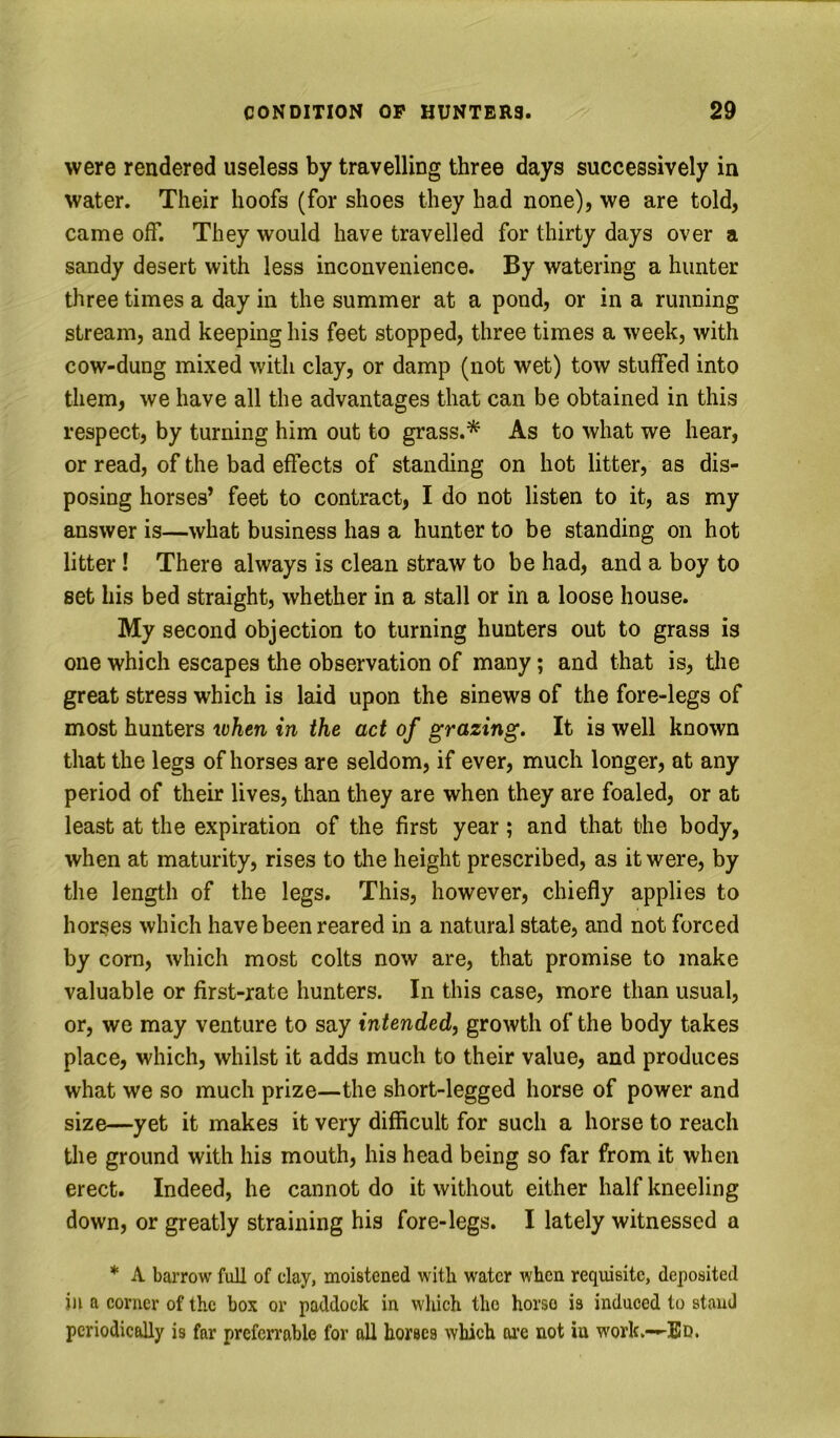 were rendered useless by travelling three days successively in water. Their hoofs (for shoes they had none), we are told, came off. They would have travelled for thirty days over a sandy desert with less inconvenience. By watering a hunter three times a day in the summer at a pond, or in a running stream, and keeping his feet stopped, three times a week, with cow-dung mixed with clay, or damp (not wet) tow stuffed into them, we have all the advantages that can be obtained in this respect, by turning him out to grass.* As to what we hear, or read, of the bad effects of standing on hot litter, as dis- posing horses’ feet to contract, I do not listen to it, as my answer is—what business has a hunter to be standing on hot litter ! There always is clean straw to be had, and a boy to set his bed straight, whether in a stall or in a loose house. My second objection to turning hunters out to grass is one which escapes the observation of many; and that is, the great stress which is laid upon the sinews of the fore-legs of most hunters token in the act of grazing. It is well known that the legs of horses are seldom, if ever, much longer, at any period of their lives, than they are when they are foaled, or at least at the expiration of the first year ; and that the body, when at maturity, rises to the height prescribed, as it were, by the length of the legs. This, however, chiefly applies to horses which have been reared in a natural state, and not forced by corn, which most colts now are, that promise to make valuable or first-rate hunters. In this case, more than usual, or, we may venture to say intended, growth of the body takes place, which, whilst it adds much to their value, and produces what we so much prize—the short-legged horse of power and size—yet it makes it very difficult for such a horse to reach the ground with his mouth, his head being so far from it when erect. Indeed, he cannot do it without either half kneeling down, or greatly straining his fore-legs. I lately witnessed a * A barrow full of clay, moistened with water when requisite, deposited ill a corner of the box or paddock in wliich the horso is induced to stand periodically is far prefcrrable for all horses which ai’e not in work.-—Bd.