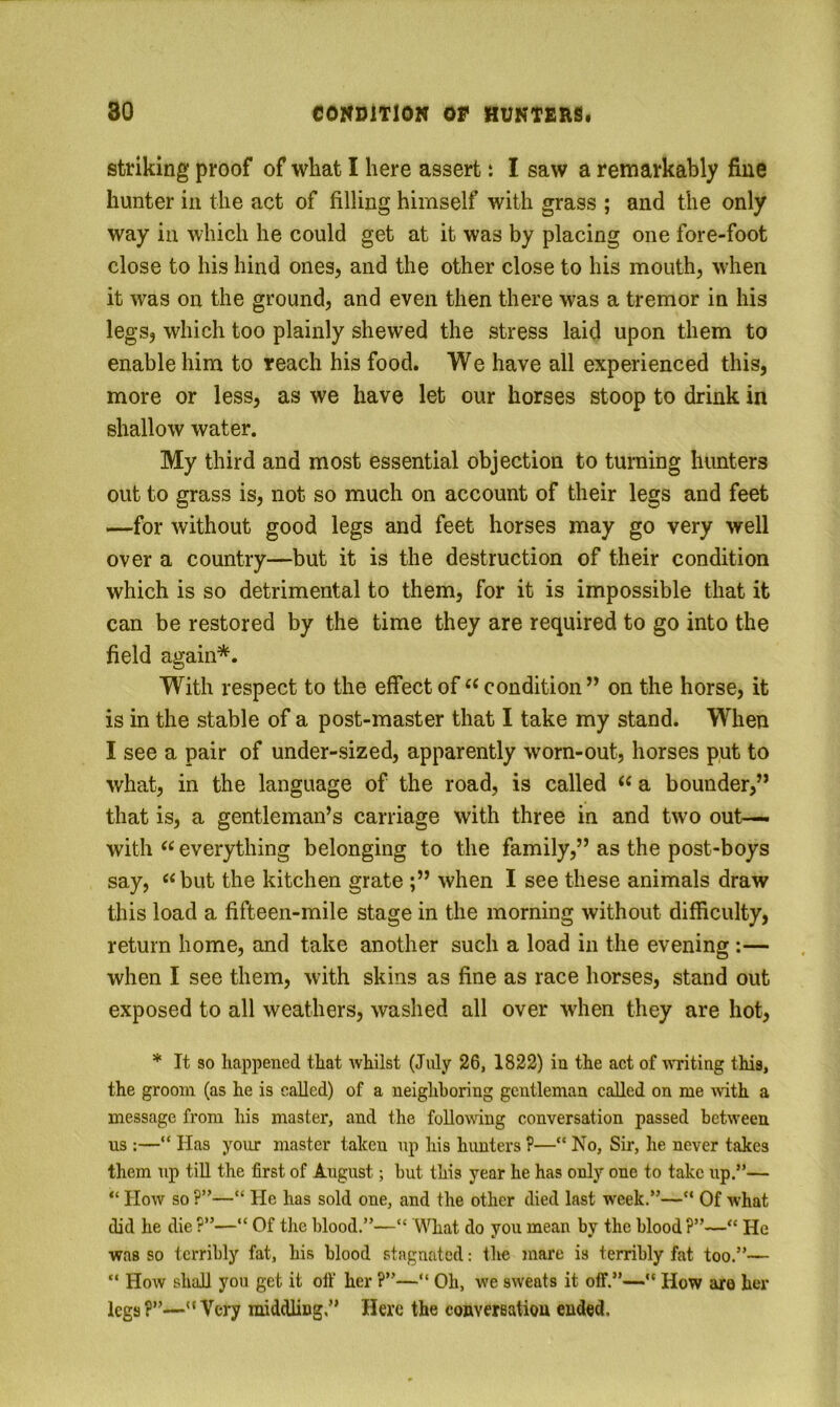 striking proof of what I here assert t I saw a remarkably fine hunter in the act of filling himself with grass ; and the only way in which he could get at it was by placing one fore-foot close to his hind ones, and the other close to his mouth, when it was on the ground, and even then there was a tremor in his legs, which too plainly shewed the stress laid upon them to enable him to reach his food. We have all experienced this, more or less, as we have let our horses stoop to drink in shallow water. My third and most essential objection to turning hunters out to grass is, not so much on account of their legs and feet —for without good legs and feet horses may go very well over a country—but it is the destruction of their condition which is so detrimental to them, for it is impossible that it can be restored by the time they are required to go into the field again*. With respect to the effect of‘‘condition” on the horse, it is in the stable of a post-master that I take my stand. When I see a pair of under-sized, apparently worn-out, horses put to what, in the language of the road, is called “ a bounder,” that is, a gentleman’s carriage with three in and two out— with “ everything belonging to the family,” as the post-boys say, “but the kitchen grate ;” when I see these animals draw this load a fifteen-mile stage in the morning without difficulty, return home, and take another such a load in the evening :— when I see them, with skins as fine as race horses, stand out exposed to all weathers, washed all over wdien they are hot, * It so happened that whilst (July 26, 1822) in the act of nriting this, the groom (as he is called) of a neighboring gentleman called on me mth a message from his master, and the foUovsdng conversation passed between us :—“ Has your master taken up his hunters ?—“ No, Sir, he never takes them up till the first of August; but this year he has only one to take up.”— “ How so ?”—“ He has sold one, and the other died last week.”—“ Of what did he die ?”—“ Of tlie blood.”—“ What do you mean by the blood ?”—“ He was so terribly fat, his blood stagnated; the mare is terribly fat too.”— “ How shall you get it olf her ?”—” Oh, we sweats it off.”— How are her legs?”—Very middling” Here the convereatiou ended.