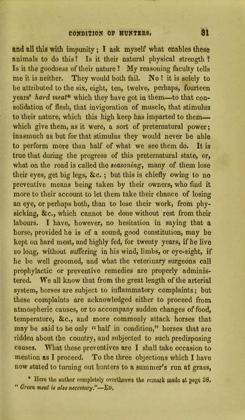 and all this with impunity; I ask myself what enables these animals to do this? Is it tlieir natural physical strength ? Is it the goodness of their nature ? My reasoning faculty tells me it is neither. They would both fail. No ! it is solely to be attributed to the six, eight, ten, twelve, perhaps, fourteen years* hard meat* which they have got in them—to that con- solidation of flesh, that invigoration of muscle, that stimulus to their nature, which this high keep has imparted to them-—, which give them, as it were, a sort of preternatural power; inasmuch as but for that stimulus they would never be able to perform more than half of what we see them do. It is true that during the progress of this preternatural state, or, what on the road is called the seasoning, many of them lose their eyes, get big legs, &c. ; but this is chiefly owing to no preventive means being taken by their owners, who find it more to their account to let them take their chance of losing an eye, or perhaps both, than to lose their work, from phy- sicking, &c., which cannot be done without rest from their labours. I have, however, no hesitation in saying that a horse, provided he is of a sound, good constitution, may be kept on hard meat, and highly fed, for twenty years, if he live so long, without suffering in his wind, limbs, or eye-sight, if he be well groomed, and what the veterinary surgeons call prophylactic or preventive remedies are properly adminis- tered. We all know that from the great length of the arterial system, horses are subject to inflammatory complaints; but these complaints are acknowledged either to proceed from atmospheric causes, or to accompany sudden changes of food, temperature, &c., and more commonly attack horses that may be said to be only half in condition,” horses that are ridden about the country, and subjected to such predisposing causes. What these preventives are I shall take occasion to mention as I proceed. To the three objections which I have now stated to turning out hunters to a summer’s run at grass, * Here the author completely overthrows the remark made at page 38. “ Green meat is also necessary.^’—Ed.