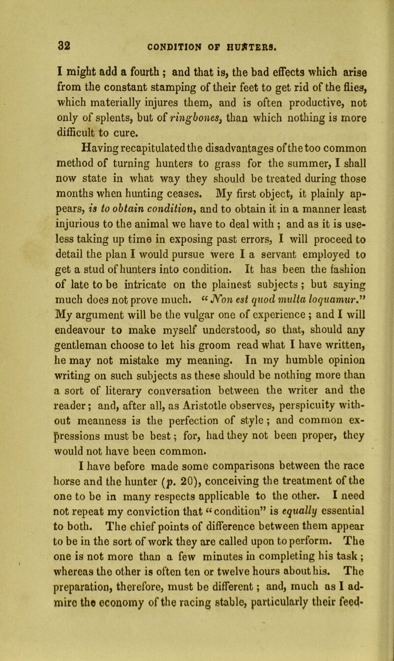 I might add a fourth ; and that is, the bad effects which arise from the constant stamping of their feet to get rid of the flies, which materially injures them, and is often productive, not only of splents, but of ringbonesj than which nothing is more difficult to cure. Having recapitulated the disadvantages of the too common method of turning hunters to grass for the summer, I shall now state in what way they should be treated during those months when hunting ceases. My first object, it plainly ap- pears, is to obtain condition) and to obtain it in a manner least injurious to the animal we have to deal with ; and as it is use- less taking up time in exposing past errors, I will proceed to detail the plan I would pursue were I a servant employed to get a stud of hunters into condition. It has been the fashion of late to be intricate on the plainest subjects; but saying much does not prove much. JV071 est quod multa loquamur.^* My argument will be the vulgar one of experience ; and I will endeavour to make myself understood, so that, should any gentleman choose to let his groom read what I have written, he may not mistake my meaning. In my humble opinion writing on such subjects as these should be nothing more than a sort of literary conversation between the writer and the reader; and, after all, as Aristotle observes, perspicuity with- out meanness is the perfection of style; and common ex- pressions must be best; for, had tliey not been proper, they would not have been common. I have before made some comparisons between the race horse and the hunter (p. 20), conceiving the treatment of the one to be in many respects applicable to the other. I need not repeat my conviction that “ condition” is equally essential to both. The chief points of difference between them appear to be in the sort of work they are called upon to perform. The one is not more than a few minutes in completing his task ; whereas the other is often ten or twelve hours about his. The preparation, therefore, must be different; and, much as I ad- mire the economy of the racing stable, particularly their feed-