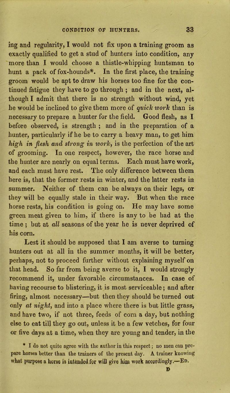 ing and regularity, I would not fix upon a training groom as exactly qualified to get a stud of hunters into condition, any more than I would choose a thistle-whipping huntsman to hunt a pack of fox-hounds*. In the first place, the training groom would be apt to draw his horses too fine for the con- tinued fatigue they have to go through ; and in the next, al- though I admit that there is no strength without wind, yet he would be inclined to give them more of quick icork than is necessary to prepare a hunter for the field. Good flesh, as I before observed, is strength ; and in the preparation of a hunter, particularly if he be to carry a heavy man, to get him high, in flesh and strong in tvork, is the perfection of the art of grooming. In one respect, however, the race horse and the hunter are nearly on equal terms. Each must have work, and each must have rest. The only diflerence between them here is, that the former rests in winter, and the latter rests in summer. Neither of them can be always on their legs, or they will be equally stale in their way. But when the race horse rests, his condition is going on. He may have some green meat given to him, if there is any to be had at the time ; but at all seasons of the year he is never deprived of his corn. Lest it should be supposed that I am averse to turning hunters out at all in the summer months, it will be better, perhaps, not to proceed further without explaining myself on that head. So far from being averse to it, I would strongly recommend it, under favorable circumstances. In case of having recourse to blistering, it is most serviceable; and after firing, almost necessary—but then they should be turned out only at night, and into a place where there is but little grass, and have two, if not three, feeds of corn a day, but nothing else to eat till they go out, unless it be a few vetches, for four or five days at a time, when they are young and tender, in the * I do not quite agree with the author in this respect; no men can pre- pare horses better than the trainers of the present day. A trainer knowing what plumose a horse is iattndedfor will give him work accordingly.—Ed. D