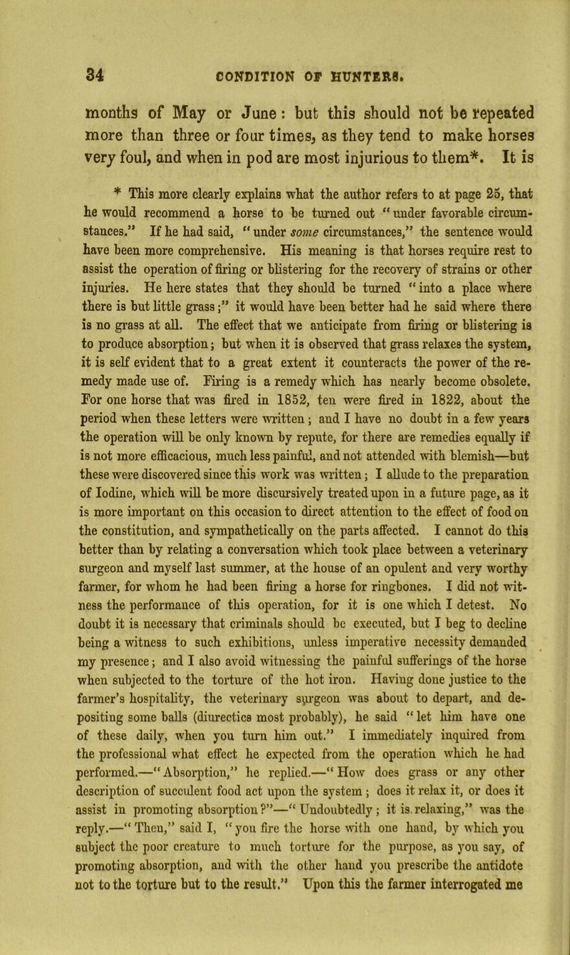 months of May or June: but this should not be repeated more than three or four times, as they tend to make horses very foul, and when in pod are most injurious to them*. It is * This more clearly explains what the author refers to at page 25, that he would recommend a horse to he turned out “ under favorable circum- stances.” If he had said, “ under some circumstances,” the sentence would have been more comprehensive. His meaning is that horses require rest to assist the operation of firing or blistering for the recovery of strains or other injuries. He here states that they should be turned “ into a place where there is but little grassit would have been better had he said where there is no grass at all. The efiPect that we anticipate from firing or blistering is to produce absorption; but when it is observed that grass relaxes the system, it is self evident that to a great extent it counteracts the power of the re- medy made use of. Firing is a remedy which has nearly become obsolete. For one horse that was fired in 1852, ten were fired in 1822, about the period when these letters were written; and I have no doubt in a few years the operation will be only known by repute, for there are remedies equally if is not more eflicacious, much less painful, and not attended with blemish—but these were discovered since this work was wiitten; I allude to the preparation of Iodine, which will be more discursively treated upon in a future page, as it is more important on this occasion to direct attention to the effect of food on the constitution, and sympathetically on the parts affected. I cannot do this better than by relating a conversation which took place between a veterinary surgeon and myself last summer, at the house of an opulent and very worthy farmer, for whom he had been firing a horse for ringbones. I did not vut- ness the performance of this operation, for it is one which I detest. No doubt it is necessary that criminals should be executed, but I beg to decline being a witness to such exhibitions, unless imperative necessity demanded my presence; and I also avoid witnessing the painful sufferings of the horse when subjected to the torture of the hot iron. Having done justice to the farmer’s hospitality, the veterinary syu-geon was about to depart, and de- positing some balls (diurectics most probably), he said “ let him have one of these daily, when you turn him out.” I immediately inquired from the professional what effect he expected from the operation which he had performed.—“ Absoiq)tion,” he replied.—” How does grass or any other description of succulent food act upon tlie system ; does it relax it, or does it assist in promoting absorption ?”—Undoubtedly; it is. relaxing,” was the reply.—“ Then,” said I, “ you fire the horse vith one hand, by which you subject the poor creature to much torture for the purpose, as you say, of promoting absorption, and with the other hand you prescribe the antidote not to the torture but to the result.” Upon this the farmer interrogated me