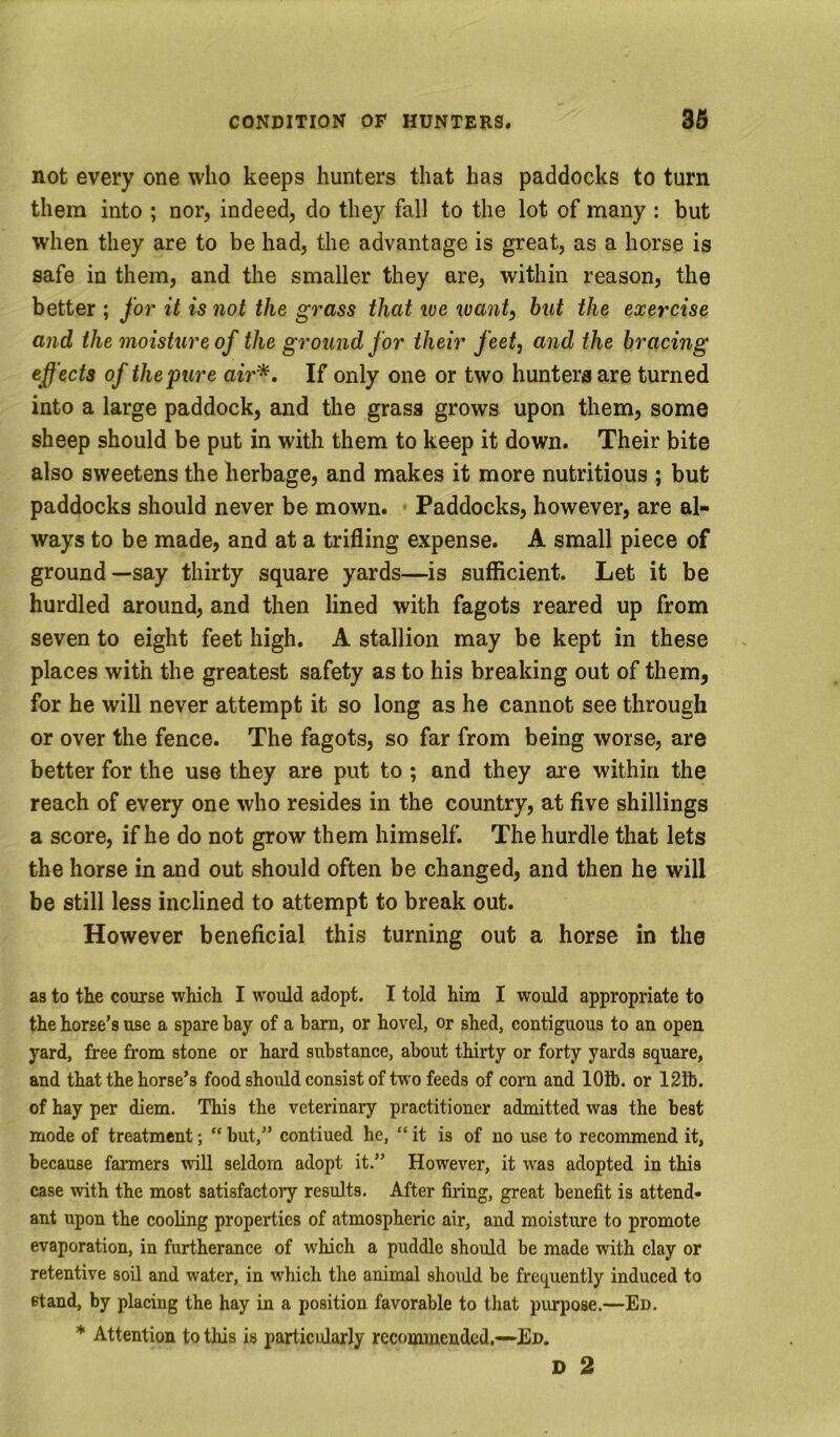 not every one who keeps hunters that has paddocks to turn them into ; nor, indeed, do they fall to the lot of many : but when they are to be had, the advantage is great, as a horse is safe in them, and the smaller they are, within reason, the better ; for it is not the grass that we want, but the exercise and the moisture of the ground for their feet, and the bracing effects of the pure air*. If only one or two hunters are turned into a large paddock, and the grass grows upon them, some sheep should be put in with them to keep it down. Their bite also sweetens the herbage, and makes it more nutritious ; but paddocks should never be mown. • Paddocks, however, are al- ways to be made, and at a trifling expense. A small piece of ground—say thirty square yards—is sufficient. Let it be hurdled around, and then lined with fagots reared up from seven to eight feet high. A stallion may be kept in these places with the greatest safety as to his breaking out of them, for he will never attempt it so long as he cannot see through or over the fence. The fagots, so far from being worse, are better for the use they are put to; and they are within the reach of every one who resides in the country, at five shillings a score, if he do not grow them himself. The hurdle that lets the horse in and out should often be changed, and then he will be still less inclined to attempt to break out. However beneficial this turning out a horse in the as to the course which I would adopt. I told him I would appropriate to the horse’s use a spare bay of a bam, or hovel, or shed, contiguous to an open yard, free from stone or hard substance, about thirty or forty yards square, and that the horse’s food should consist of two feeds of corn and lOfl). or 12ib. of hay per diem. This the veterinary practitioner admitted was the beat mode of treatment; “ but,” contiued he, “ it is of no use to recommend it, because farmers wll seldom adopt it.” However, it was adopted in this case with the most satisfactory results. After firing, great benefit is attend- ant upon the cooling properties of atmospheric air, and moisture to promote evaporation, in furtherance of which a puddle should be made with clay or retentive soil and water, in which the animal should be frequently induced to stand, by placing the hay in a position favorable to that purpose.—Ed. * Attention to this is particularly recommended,—-Ed. D 2