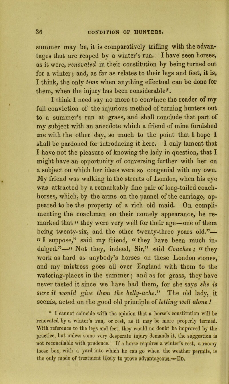 summer may be, it is comparatively trifling with the advan- tages that are reaped by a winter’s run. I have seen horses, as it were, renovated in their constitution by bemg turned out for a winter; and, as far as relates to their legs and feet, it is, I think, the only time when anything effectual can be done for them, when the injury has been considerable*. I think I need say no more to convince the reader of my full conviction of the injurious method of turning hunters out to a summer’s run at grass, and shall conclude that part of my subject with an anecdote which a friend of mine furnished me with the other day, so much to the point that I hope I shall be pardoned for introducing it here. I only lament that I have not the pleasure of knowing the lady in question, that I might have an opportunity of conversing further with her on a subject on which her ideas were so congenial with my own. My friend was walking in the streets of London, when his eye was attracted by a remarkably fine pair of long-tailed coach- horses, which, by the arms on the pannel of the carriage, ap- peared to be the property of a rich old maid. On compli- menting the coachman on their comely appearance, he re- marked that they were very well for their age—one of them being twenty-six, and the other twenty-three years old.”— “ I suppose,” said my friend, “ they have been much in- dulged.”—Not they, indeed, Sir,” said Coachee; they work as hard as anybody’s horses on these London stones, and my mistress goes all over England with them to the watering-places in the summer; and as for grass, they have never tasted it since we have had them, for she says she is sure it would give them the helly^ache.^^ The old lady, it seems, acted on the good old principle of letting well alone ! * I cannot coincide with the opinion that a liorse’s constitution ndll be renovated by a winter’s run, or rest, as it may be more properly termed. With reference to the legs and feet, they woidd no doubt be improved by the practice, but unless some very desperate injury demands it, the suggestion is not reconcilable witli prudence. If a horse requires a winter’s rest, a roomy loose box, with a yard into which he can go when the weather penults, is tbc only mode of treatment likely to prove advantageotts.—Ed,