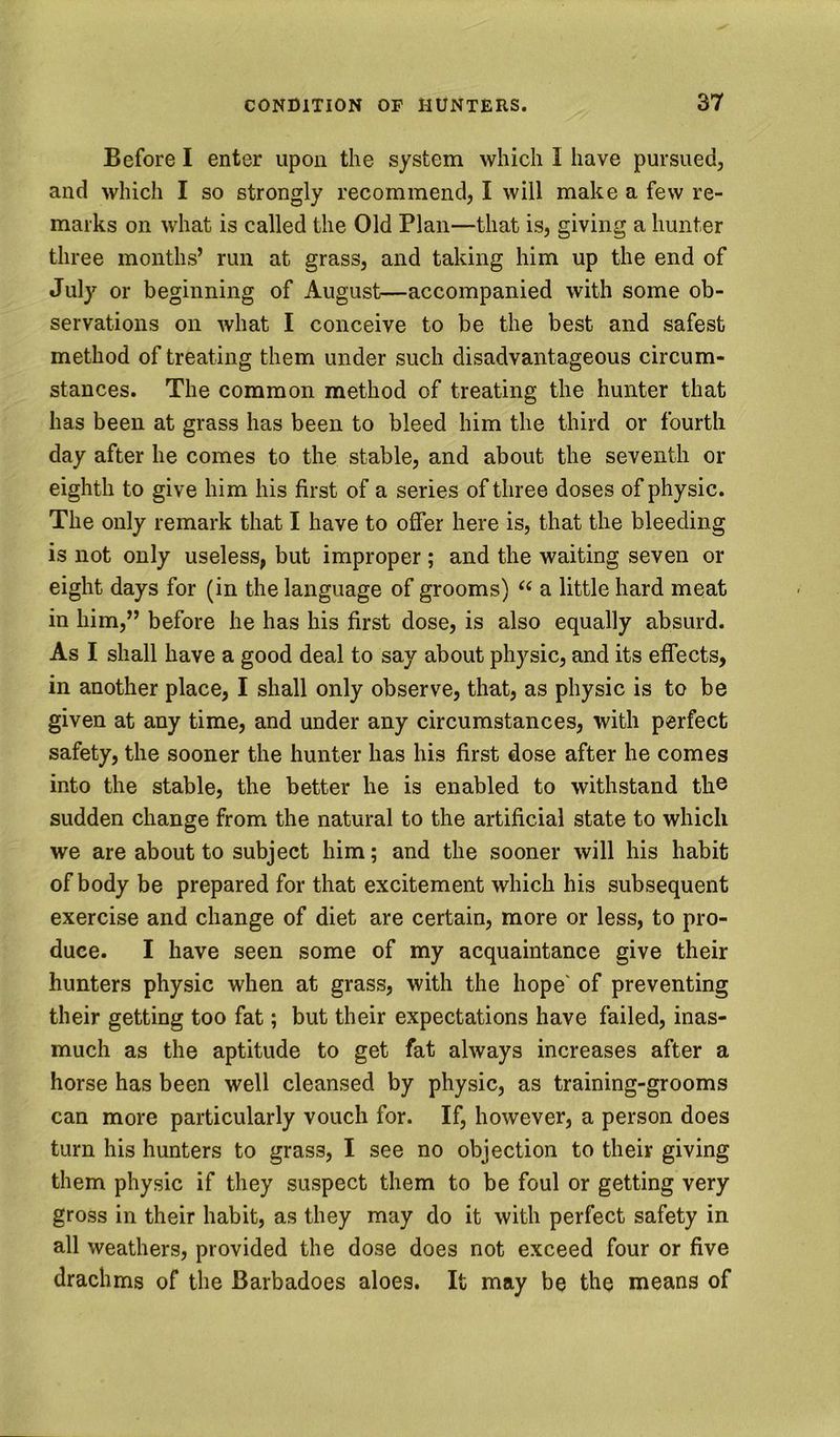 Before I enter upon the system which I have pursued, and which I so strongly recommend, I will make a few re- marks on what is called the Old Plan—that is, giving a hunter three months’ run at grass, and taking him up the end of July or beginning of August—accompanied with some ob- servations on what I conceive to be the best and safest method of treating them under such disadvantageous circum- stances. The common method of treating the hunter that has been at grass has been to bleed him the third or fourth day after he comes to the stable, and about the seventh or eighth to give him his first of a series of three doses of physic. The only remark that I have to offer here is, that the bleeding is not only useless, but improper ; and the waiting seven or eight days for (in the language of grooms) a little hard meat in him,” before he has his first dose, is also equally absurd. As I shall have a good deal to say about physic, and its effects, in another place, I shall only observe, that, as physic is to be given at any time, and under any circumstances, with perfect safety, the sooner the hunter has his first dose after he comes into the stable, the better he is enabled to withstand the sudden change from the natural to the artificial state to which we are about to subject him; and the sooner will his habit of body be prepared for that excitement which his subsequent exercise and change of diet are certain, more or less, to pro- duce. I have seen some of my acquaintance give their hunters physic when at grass, with the hope' of preventing their getting too fat; but their expectations have failed, inas- much as the aptitude to get fat always increases after a horse has been well cleansed by physic, as training-grooms can more particularly vouch for. If, however, a person does turn his hunters to grass, I see no objection to their giving them physic if they suspect them to be foul or getting very gross in their habit, as they may do it with perfect safety in all weathers, provided the dose does not exceed four or five drachms of the Barbadoes aloes. It may be the means of