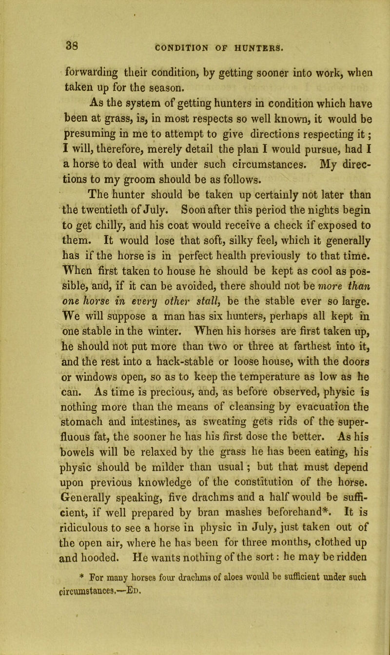 forwarding their condition, by getting sooner into work, when taken up for the season. As the system of getting hunters in condition which have been at grass, is, in most respects so well known, it would be presuming in me to attempt to give directions respecting it; I will, therefore, merely detail the plan I would pursue, had I a horse to deal with under such circumstances. My direc- tions to my groom should be as follows. The hunter should be taken up certainly not later than the twentieth of July. Soon after this period the nights begin to get chilly, and his coat would receive a check if exposed to them. It would lose that soft, silky feel, which it generally has if the horse is in perfect health previously to that time. When first taken to house he should be kept as cool as pos- sible, and, if it can be avoided, there should not be more than one horse in every other stall) be the stable ever so large. We will suppose a man has six hunters, perhaps all kept in one stable in the winter. When his horses are first taken up, he should not put more than two or three at farthest into it, and the rest into a hack-stable or loose house, with the doors or windows open, so as to keep the temperature as low as he can. As time is precious, and, as before observed, physic is nothing more than the means of cleansing by evacuation the stomach and intestines, as sweating gets rids of the super- fluous fat, the sooner he has his first dose the better. As his bowels will be relaxed by the grass he has been eating, his physic should be milder than usual; but that must depend upon previous knowledge of the constitution of the horse. Generally speaking, five drachms and a half would be suffi- cient, if well prepared by bran mashes beforehand*. It is ridiculous to see a horse in physic in July, just taken out of the open air, where he has been for three months, clothed up and hooded. He wants nothing of the sort: he may be ridden * For many horses foiu’ drachms of aloes would be sufficient under such circumstances.—Ed.